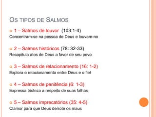 OS TIPOS DE SALMOS


1 – Salmos de louvor (103:1-4)

Concentram-se na pessoa de Deus e louvam-no


2 – Salmos históricos (78: 32-33)

Recapitula atos de Deus a favor de seu povo


3 – Salmos de relacionamento (16: 1-2)

Explora o relacionamento entre Deus e o fiel


4 – Salmos de penitência (6: 1-3)

Expressa tristeza a respeito de suas falhas


5 – Salmos imprecatórios (35: 4-5)

Clamor para que Deus derrote os maus

 