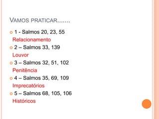 VAMOS PRATICAR.......
1 - Salmos 20, 23, 55
Relacionamento
 2 – Salmos 33, 139
Louvor
 3 – Salmos 32, 51, 102
Penitência
 4 – Salmos 35, 69, 109
Imprecatórios
 5 – Salmos 68, 105, 106
Históricos


 