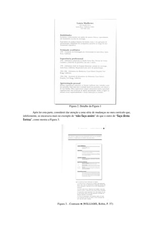 Figura 2. Detalhe da Figura 1

        Após ler esta parte, considerei dar atenção a uma série de mudanças no meu currículo que,
infelizmente, se encaixava mais no exemplo de “não faça assim” do que o outro de “faça desta
forma”, como mostra a Figura 3.




                               Figura 3. . Contraste ● (WILLIAMS, Robin, P. 57)
 