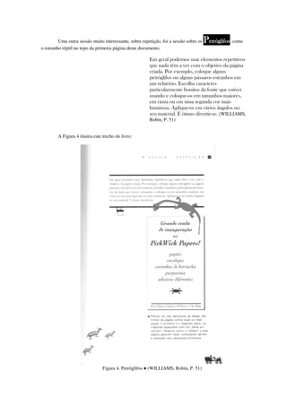 Uma outra sessão muito interessante, sobre repetição, foi a sessão sobre os   Petróglifos, como
o estranho réptil no topo da primeira página deste documento.

                                                        Em geral podemos usar elementos repetitivos
                                                        que nada têm a ver com o objetivo da página
                                                        criada. Por exemplo, coloque alguns
                                                        petróglifos ou alguns pássaros estranhos em
                                                        um relatório. Escolha caracteres
                                                        particularmente bonitos da fonte que estiver
                                                        usando e coloque-os em tamanhos maiores,
                                                        em cinza ou em uma segunda cor mais
                                                        luminosa. Aplique-os em vários ângulos no
                                                        seu material. É ótimo divertir-se. (WILLIAMS,
                                                        Robin, P. 51)


        A Figura 4 ilustra este trecho do livro:




                                Figura 4. Petróglifos ● (WILLIAMS, Robin, P. 51)
 