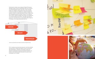 Cabe observar, portanto, que as etapas do Design Thinking aqui
      abordadas, apesar de serem apresentadas linearmente, possuem
      uma natureza bastante versátil e não linear. Ou seja, tais fases
      podem ser moldadas e configuradas de modo que se adequem
      à natureza do projeto e do problema em questão. É possível, por
      exemplo, começar um projeto pela fase de Imersão e realizar ciclos
      de Prototipação enquanto se estuda o contexto, ou ao longo de
      todo o projeto. Sessões de Ideação não precisam ser realizadas em
      um momento estanque do processo, mas podem permeá-lo do
      início ao fim. Da mesma forma, um novo projeto pode começar na
      Prototipação, última etapa apresentada neste livro.




     Imersão

              análise e síntese


                              ideação



                                                       prototipação

      Esquema representativo das etapas do processo de Design Thinking.




      Por fim, espera-se que esta leitura possa ser uma fonte constante
      de suporte para a utilização das etapas, técnicas e ferramentas
      aqui apresentadas e, sobretudo, de inspiração, através dos
      exemplos de aplicações de cases genuinamente brasileiros. No
      entanto, mais importante ainda é que este livro auxilie na sua
      empreitada rumo à inovação.

18                                                                         Por que Inovar? 19
 