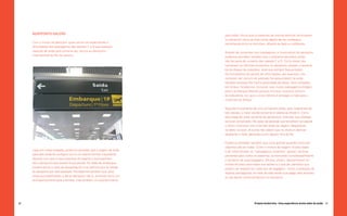 AEROPORTO GALEÃO                                                     para todos. Vimos que os parentes da mesma senhora continuavam
                                                                          no aeroporto cerca de duas horas depois de seu embarque,
     Com o intuito de descobrir quais seriam as expectativas e            caminhando entre os terminais, olhando as lojas e o ambiente.
     dificuldades dos passageiros das classes C e D que estavam
     viajando de avião pela primeira vez, fomos ao Aeroporto               Através de conversas com passageiros e funcionários do aeroporto
     Internacional do Rio de Janeiro.                                      pudemos perceber também que o ambiente aeroviário ainda
                                                                           não faz parte do universo das classes C e D. Como estes não
                                                                           conhecem os trâmites existentes no aeroporto, passam a associá-
                                                                          -los às etapas da rodoviária, local que sempre frequentaram.
                                                                           Os funcionários do guichê de informações, por exemplo, nos
                                                                           contaram ser comum as pessoas lhe perguntarem se avião
                                                                           também aceitava Rio Card e gratuidade de idoso, itens utilizados
                                                                           em ônibus. Soubemos, inclusive, que muitos passageiros chegam
                                                                           para o embarque faltando poucos minutos, costume comum
                                                                           às rodoviárias, em que o único trâmite é entregar a mala para o
                                                                           motorista do ônibus.

                                                                          Segundo funcionárias de uma companhia aérea, para integrantes de
                                                                          tais classes, a maior dúvida existente é relativa ao check-in. Como
                                                                          esta etapa faz parte somente de aeroportos, entender sua utilidade
                                                                          torna-se complicado. Há casos de pessoas que acreditam ser aquele
                                                                          o último momento com o familiar antes da viagem, despedindo-
                                                                          se deles no local. Já outras não sabem que no check-in deve-se
                                                                          despachar a mala, deixando-a com alguém fora da fila.

                                                                          Pudemos perceber também que outra grande questão entre tais
                                                                          viajantes são as malas. Como o motivo da viagem muitas vezes
     Logo em nossa chegada, pudemos perceber que a viagem de avião        é de visita familiar, os “passageiros iniciantes” gostam de levar
     para eles ainda se configura como um evento familiar importante,     presentes para todos os parentes, aumentando consideravelmente
     fazendo com que muitos parentes do viajante o acompanhem             o tamanho de suas bagagens. Muitos, porém, desconhecem os
     até o aeroporto para assistir à sua partida. No salão de embarque,   limites de peso permitidos nos aviões e o tipo de utensílios que
     presenciamos a cena de despedida de uma senhora que foi levada       podem ser levados em cada tipo de bagagem - como a proibição de
     ao aeroporto por sete pessoas. Percebemos também que, para           objetos pontiagudos na mala de mão tendo que pagar pelo excesso
     estes acompanhantes, a ida ao aeroporto não é, somente como um       ou até deixar certos pertences no aeroporto.
     acompanhamento para o familiar, mas também um acontecimento




60                                                                                              Projeto Andorinha - Uma experiência muito além do avião 61
 