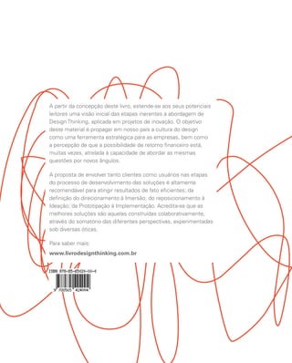 A partir da concepção deste livro, estende-se aos seus potenciais
leitores uma visão inicial das etapas inerentes à abordagem de
Design Thinking, aplicada em projetos de inovação. O objetivo
deste material é propagar em nosso país a cultura do design
como uma ferramenta estratégica para as empresas, bem como
a percepção de que a possibilidade de retorno financeiro está,
muitas vezes, atrelada à capacidade de abordar as mesmas
questões por novos ângulos.

A proposta de envolver tanto clientes como usuários nas etapas
do processo de desenvolvimento das soluções é altamente
recomendável para atingir resultados de fato eficientes; da
definição do direcionamento à Imersão; do reposicionamento à
Ideação; da Prototipação à Implementação. Acredita-se que as
melhores soluções são aquelas construídas colaborativamente,
através do somatório das diferentes perspectivas, experimentadas
sob diversas óticas.

Para saber mais:
www.livrodesignthinking.com.br
 