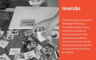 20 21
Imersão
A primeira fase do processo
de Design Thinking é
chamada Imersão. Nesse
momento a equipe de
projeto aproxima-se do
contexto do problema,
tanto do ponto de vista da
empresa (o cliente) quanto
do usuário final (o cliente
do cliente).
 