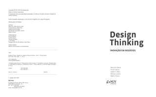 Inovação em negócios
Design
Thinking
Copyright © 2011 MJV Tecnologia ltda.
Todos os direitos reservados.
A reprodução não autorizada desta publicação, no todo ou em parte, constitui violação de
direitos autorais.
Grafia atualizada respeitando o novo Acordo Ortográfico da Língua Portuguesa.
Produção Editorial
Autores:
Maurício José Vianna e Silva
Ysmar Vianna e Silva Filho
Isabel Krumholz Adler
Brenda de Figueiredo Lucena
Beatriz Russo
Colaboradores:
Bruno Medina
Cynthia Bravo
Daniela Kamachi
Luiza Xavier
Equipes MJV Rio de Janeiro e São Paulo
Projeto Gráfico:
Renan Cammarosano e Cynthia Bravo
1a.
edição: abril 2012
MJV Press
Av. Marechal Câmara, 160 Gr. 206 - Centro
20020-080 Rio de Janeiro - RJ
Tel.: +55 21 2532 6423
Tel.: 	 4004 0435 ramal 6423
e-mail: mjvpress@mjv.com.br
D487
Design thinking : inovação em negócios | Maurício Vianna... [et al.]. - Rio de Janeiro :
MJV Press, 2012. 162p. : il. ; 24 cm
Inclui bibliografia
ISBN 978-85-65424-00-4
1. Mudança organizacional. 2. Reengenharia (Administração). 3. Sociedades comerciais - Reorganização.
4. Criatividade nos negócios. 5. Pensamento criativo. I. Vianna, Maurício. II. MJV Tecnologia e Inovação.
III. Título.
12-0441. CDD: 658.4063
CDU: 005.332.3
24.01.12 25.01.12 032775
Maurício Vianna
Ysmar Vianna
Isabel K. Adler
Brenda Lucena
Beatriz Russo
 