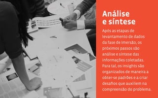 64 65
Após as etapas de
levantamento de dados
da fase de Imersão, os
próximos passos são
análise e síntese das
informações coletadas.
Para tal, os insights são
organizados de maneira a
obter-se padrões e a criar
desafios que auxiliem na
compreensão do problema.
Análise
e síntese
 