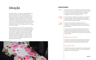 100 101
Ideação
Brainstorming
Brainstorming é uma técnica para estimular a geração de um grande
número de ideias em um curto espaço de tempo. Geralmente realizado
em grupo, é um processo criativo conduzido por um moderador,
responsável por deixar os participantes à vontade e estimular a
criatividade sem deixar que o grupo perca o foco.
Em momentos que se necessita de um grande volume de ideias. No
processo de Ideação, o Brainstorming possibilita uma abordagem
rica para gerar ideias em cima de questões relevantes que nasceram
durante as fases de Imersão e de Análise.
Como é uma técnica bastante utilizada para diversos fins e
atividades, muitas vezes denomina-se erroneamente uma reunião
de “Brainstorming” simplesmente porque ela tem por objetivo final a
geração de ideias.
No entanto, para que o Brainstorming seja direcionado e focado na
solução criativa de oportunidades identificadas, pode-se utilizar os
dados brutos de campo e/ou Personas para estimular a equipe. Além
disso, para que um Brainstorming tenha sucesso é preciso estar atento
a alguns preceitos:
Qualidade pela quantidade
A qualidade e a assertividade das ideias geradas se atinge através da
quantidade. Quanto maior a quantia de ideias geradas pela equipe,
maior é a chance de produzir uma solução inovadora e funcional.
Evitar julgar as ideias
Críticas não devem atrapalhar o processo criativo e a geração de ideias
ousadas. O foco deve estar em aprimorar e produzir ideias, adiando a
avaliação para um momento posterior.
O QUE É?
QUANDO
USAR?
COMO
APLICAR?
Ideação
Além das ferramentas, é importante que haja variedade de perfis
de pessoas envolvidas no processo de geração de ideias e,
portanto, normalmente inclui-se no processo aqueles que serão
“servidos” pelas soluções que estão sendo desenvolvidas como
especialistas de sua própria experiência. Assim, além da equipe
multidisciplinar do projeto, são selecionados outros membros
como usuários e profissionais de áreas que sejam convenientes ao
tema em estudo, normalmente através de Workshops de Cocriação.
O objetivo de reunir diferentes expertises é o de contribuir com
diferentes perspectivas, o que, por consequência, torna o resultado
final mais rico e assertivo.
A fase de ideação geralmente se inicia com a equipe de projeto
realizando Brainstormings (uma das técnicas de geração de ideias
mais conhecidas) ao redor do tema a ser explorado e com base
nas ferramentas. Em seguida, monta-se uma ou mais sessões
de cocriação com usuários ou equipe da empresa contratante,
dependendo da necessidade do projeto. As ideias geradas ao
longo desse processo são capturadas em Cardápios de Ideias
que são constantemente validadas em reuniões com o cliente
utilizando, por exemplo, uma Matriz de Posicionamento ou em
Prototipações (ver fase seguinte).
 