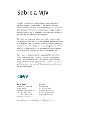 Sobre a MJV
A MJV é uma empresa especializada em gerar soluções de
negócio, diversas e diferenciadas. O que fazemos é auxiliar
nossos clientes a criarem e adaptarem estratégias e processos, a
partir do desenvolvimento de uma cultura de inovação focada no
aspecto humano, que se traduza em resolução de impasses e na
geração de novas oportunidades de negócio.
Para obter tais resultados, aplicamos métodos colaborativos e
generativos do Design Thinking, conciliando-os à visão de mestres
e doutores em áreas tão diversas quanto antropologia, tecnologia
da informação, administração, marketing, design e artes, a fim de
alcançar, em cada contexto, não apenas as melhores respostas
sobre como fazer, mas também sobre o quê deve ser feito.
Para a MJV, as ideias inovadoras – as que de fato estabelecem
novos parâmetros para o mercado – precisam ser cultivadas.
Isto é o que nossos mais de 300 consultores vem fazendo ao
longo dos últimos 15 anos: por em prática a premissa de que um
problema nunca pode ser resolvido através da mesma forma de
pensar que o originou.
Rio de Janeiro
Av. Marechal Câmara, 160
Gr. 206 - Centro
20020-080 Rio de Janeiro - RJ
Tel.: +55 21 2532 6423
4004 0435 ram.6423
e-mail: mjv@mjv.com.br
www.consultoriadesignthinking.com.br
São Paulo
Rua Helena, 280
Gr. 1103 - Vila Olímpia
04552-050 São Paulo - SP
Tel.: 4004 0435 ram.6423
e-mail: mjv@mjv.com.br
 