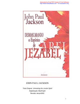 1
JOHN PAUL JACKSON
Título Original: Unmasking the Jezebel Spirit
Digitalização: BlacKnight
Revisão: decqm2002
Generated by Foxit PDF Creator © Foxit Software
http://www.foxitsoftware.com For evaluation only.
 