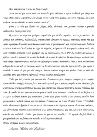 Bom dia filhos do Amor e da Prosperidade!
      Mais um sol que nasce, mais um novo dia para criarmos a exata realidade que desejamos
viver. Mas qual a experiência que deseja viver? Uma forte paixão, um novo emprego, um amor
ardente, ser reconhecido, se sentir amada, ser rico?
      Como é a vida que deseja ter? Alegre, feliz, divertida, com grandes vitórias e grandes
realizações? Como pensar será!
      O preço a ser pago em qualquer empreitada que decida empreitar, será a persistência. Se
almejar por sabedoria, mediunidade, sensitividade, dinheiro ou riquezas materiais, tanto faz que
sejam aquisições de caráter espirituais ou materiais, a “persistência” será o tributo cobrado. Embora
a Mente Universal nada cobre ou exija de ninguém, até porque Ele não precisa cobrar nada, não
tem vontades nenhuma e nem qualquer tipo de necessidades, pois é DEUS, existem sim causas e
efeitos como leis naturais do mundo da ilusão, do mundo do relativo. Deseja alcançar um horizonte
mais largo e extenso? Então terá que se esforçar para subir a montanha! Mas se num determinado
estágio da subida estiver cansado, lembre-se de que a recompensa está logo à frente e que agora o
caminho é menor do que quando começou. Pensar positivo sempre vai ajudar! Tudo na vida são
escolhas, até o que pensar e a forma de ver são escolhas que fazemos.
      Tudo que há primeiro foi pensamento. Pensamento gera imagem; Imagem gera emoção;
Emoção libera energia; Energia faz a materialização do que se pensou, simples assim! Portanto, foi
a escolha de seus pensamentos do passado que criaram sua situação presente e a exata realidade que
vive. A escolha de seus pensamentos no presente está neste momento criando sua situação futura e
a exata realidade futura que vivenciará. Sendo você quem escolhe o que pensar, escolha bons
pensamentos e estará criando um bom futuro. Pensamentos de Amor, Perdão, Ânimo e Felicidade
estão diretamente ligados à sua natureza. Pensamentos de vingança, rancor, desânimo e tristeza,
são diretamente opostos à sua natureza. Mas como pensamentos que são, tanto um como outro,
criarão sua realidade. Então, que forma de pensar vai escolher? O segredo da felicidade e
prosperidade está na forma com que olha a vida e pensa sobre ela.
Muito Obrigado a todos por existirem...

       Xamã Gideon dos Lakotas
 