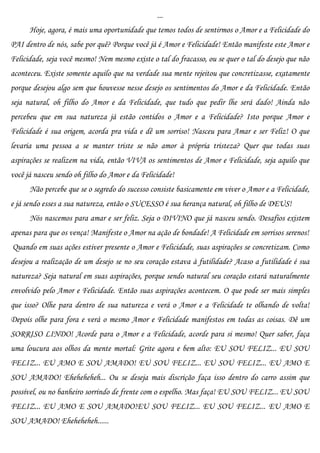 ...
      Hoje, agora, é mais uma oportunidade que temos todos de sentirmos o Amor e a Felicidade do
PAI dentro de nós, sabe por quê? Porque você já é Amor e Felicidade! Então manifeste este Amor e
Felicidade, seja você mesmo! Nem mesmo existe o tal do fracasso, ou se quer o tal do desejo que não
aconteceu. Existe somente aquilo que na verdade sua mente rejeitou que concretizasse, exatamente
porque desejou algo sem que houvesse nesse desejo os sentimentos do Amor e da Felicidade. Então
seja natural, oh filho do Amor e da Felicidade, que tudo que pedir lhe será dado! Ainda não
percebeu que em sua natureza já estão contidos o Amor e a Felicidade? Isto porque Amor e
Felicidade é sua origem, acorda pra vida e dê um sorriso! Nasceu para Amar e ser Feliz! O que
levaria uma pessoa a se manter triste se não amor à própria tristeza? Quer que todas suas
aspirações se realizem na vida, então VIVA os sentimentos de Amor e Felicidade, seja aquilo que
você já nasceu sendo oh filho do Amor e da Felicidade!
      Não percebe que se o segredo do sucesso consiste basicamente em viver o Amor e a Felicidade,
e já sendo esses a sua natureza, então o SUCESSO é sua herança natural, oh filho de DEUS!
      Nós nascemos para amar e ser feliz. Seja o DIVINO que já nasceu sendo. Desafios existem
apenas para que os vença! Manifeste o Amor na ação de bondade! A Felicidade em sorrisos serenos!
Quando em suas ações estiver presente o Amor e Felicidade, suas aspirações se concretizam. Como
desejou a realização de um desejo se no seu coração estava à futilidade? Acaso a futilidade é sua
natureza? Seja natural em suas aspirações, porque sendo natural seu coração estará naturalmente
envolvido pelo Amor e Felicidade. Então suas aspirações acontecem. O que pode ser mais simples
que isso? Olhe para dentro de sua natureza e verá o Amor e a Felicidade te olhando de volta!
Depois olhe para fora e verá o mesmo Amor e Felicidade manifestos em todas as coisas. Dê um
SORRISO LINDO! Acorde para o Amor e a Felicidade, acorde para si mesmo! Quer saber, faça
uma loucura aos olhos da mente mortal: Grite agora e bem alto: EU SOU FELIZ... EU SOU
FELIZ... EU AMO E SOU AMADO! EU SOU FELIZ... EU SOU FELIZ... EU AMO E
SOU AMADO! Eheheheheh... Ou se deseja mais discrição faça isso dentro do carro assim que
possível, ou no banheiro sorrindo de frente com o espelho. Mas faça! EU SOU FELIZ... EU SOU
FELIZ... EU AMO E SOU AMADO!EU SOU FELIZ... EU SOU FELIZ... EU AMO E
SOU AMADO! Eheheheheh......
 