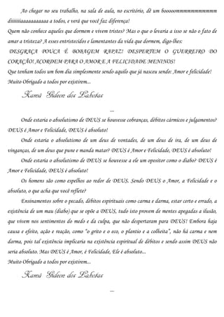 Ao chegar no seu trabalho, na sala de aula, no escritório, dê um booooommmmmmmmmmm
diiiiiiiaaaaaaaaaaa a todos, e verá que você faz diferença!
Quem não conhece aqueles que dormem e vivem tristes? Mas o que o levaria a isso se não o fato de
amar a tristeza? A esses entristecidos e lamentantes da vida que dormem, digo-lhes:
DESGRAÇA POUCA É BOBAGEM RAPAZ! DESPERTEM O GUERREIRO DO
CORAÇÃO! ACORDEM PARA O AMOR E A FELICIDADE MENINOS!
Que tenham todos um bom dia simplesmente sendo aquilo que já nasceu sendo: Amor e felicidade!
Muito Obrigado a todos por existirem...

       Xamã Gideon dos Lakotas
                                                 ...
      Onde estaria o absolutismo de DEUS se houvesse cobranças, débitos cármicos e julgamentos?
DEUS é Amor e Felicidade, DEUS é absoluto!
      Onde estaria o absolutismo de um deus de vontades, de um deus de ira, de um deus de
vinganças, de um deus que pune e manda matar? DEUS é Amor e Felicidade, DEUS é absoluto!
      Onde estaria o absolutismo de DEUS se houvesse a ele um opositor como o diabo? DEUS é
Amor e Felicidade, DEUS é absoluto!
      Os homens são como espelhos ao redor de DEUS. Sendo DEUS o Amor, a Felicidade e o
absoluto, o que acha que você reflete?
      Ensinamentos sobre o pecado, débitos espirituais como carma e darma, estar certo e errado, a
existência de um mau (diabo) que se opõe a DEUS, tudo isto provem de mentes apegadas a ilusão,
que vivem nos sentimentos do medo e da culpa, que não despertaram para DEUS! Embora haja
causa e efeito, ação e reação, como “o grito e o eco, o plantio e a colheita”, não há carma e nem
darma, pois tal existência implicaria na existência espiritual de débitos e sendo assim DEUS não
seria absoluto. Mas DEUS é Amor, é Felicidade, Ele é absoluto...
Muito Obrigado a todos por existirem...

       Xamã Gideon dos Lakotas
                                                 ...
 