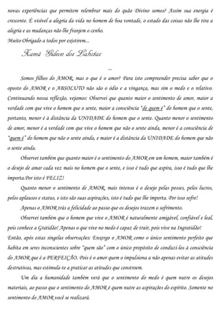novas experiências que permitem relembrar mais do quão Divino somos? Assim sua energia é
crescente. É visível a alegria da vida no homem de boa vontade, o estado das coisas não lhe tira a
alegria e as mudanças não lhe franjem o cenho.
Muito Obrigado a todos por existirem...

       Xamã Gideon dos Lakotas
                                                   ...
      Somos filhos do AMOR, mas o que é o amor? Para isto compreender precisa saber que o
oposto do AMOR e o ABSOLUTO não são o ódio e a vingança, mas sim o medo e o relativo.
Continuando nossa reflexão, vejamos: Observei que quanto maior o sentimento de amor, maior a
verdade com que vive o homem que o sente, maior a consciência “de quem é” do homem que o sente,
portanto, menor é à distância da UNIDADE do homem que o sente. Quanto menor o sentimento
de amor, menor é a verdade com que vive o homem que não o sente ainda, menor é a consciência de
“quem é” do homem que não o sente ainda, e maior é a distância da UNIDADE do homem que não
o sente ainda.
      Observei também que quanto maior é o sentimento do AMOR em um homem, maior também é
o desejo de amar cada vez mais no homem que o sente, e isso é tudo que aspira, isso é tudo que lhe
importa.Por isto é FELIZ!
      Quanto menor o sentimento de AMOR, mais intenso é o desejo pelas posses, pelos lucros,
pelos aplausos e status, e isto são suas aspirações, isto é tudo que lhe importa. Por isso sofre!
      Apenas o AMOR trás a felicidade ao passo que os desejos trazem o sofrimento.
      Observei também que o homem que vive o AMOR é naturalmente amigável, confiável e leal,
pois conhece a Gratidão! Apenas o que vive no medo é capaz de trair, pois vive na Ingratidão!
Então, após estas singelas observações: Enxergo o AMOR como o único sentimento perfeito que
habita em seres inconscientes sobre “quem são” com o único propósito de conduzi-los à consciência
do AMOR que é a PERFEIÇÃO. Pois é o amor quem o impulsiona a não apenas evitar as atitudes
destrutivas, mas estimula-te a praticar as atitudes que constroem.
      Um dia a humanidade também verá que o sentimento do medo é quem nutre os desejos
materiais, ao passo que o sentimento do AMOR é quem nutre as aspirações do espírito. Somente no
sentimento do AMOR você se realizará.
 