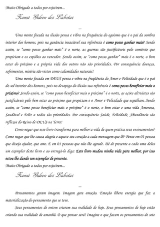 Muito Obrigado a todos por existirem...

      Xamã Gideon dos Lakotas
                                                 ...
      Uma mente focada na ilusão pensa e vibra na frequência do egoísmo que é o pai da sombra
interior dos homens, pois na ganância insaciável sua referência é como posso ganhar mais? Sendo
assim, se “como posso ganhar mais” é o norte, as guerras são justificáveis pelo comércio que
propiciam e os espólios ao vencedor. Sendo assim, se “como posso ganhar” mais é o norte, o bem
estar do próximo e a própria vida dos outros não são prioridades. Por consequência doenças,
sofrimentos, miséria são vistos como calamidades naturais!
      Uma mente focada em DEUS pensa e vibra na freqüência do Amor e Felicidade que é o pai
do sol interior dos homens, pois no desapego da ilusão sua referência é como posso beneficiar mais o
próximo? Sendo assim, se “como posso beneficiar mais o próximo” é o norte, as ações altruístas são
justificáveis pelo bem estar ao próximo que propiciam e o Amor e Felicidade que espalham. Sendo
assim, se “como posso beneficiar mais o próximo” é o norte, o bem estar e uma vida Amorosa,
Saudável e Feliz a todos são prioridades. Por consequência Saúde, Felicidade, Abundância são
reflexos do Reino de DEUS na Terra!
      Como negar que esse livro transforma para melhor a vida de quem pratica seus ensinamentos?
Como negar que lhe causa alegria e aquece seu coração a cada mensagem que lê? Pense em 01 pessoa
que deseja ajudar, que ame. E em 01 pessoas que não lhe agrade. Dê de presente a cada uma delas
um exemplar deste livro e ao entregá-lo diga: Este livro mudou minha vida para melhor, por isso
estou lhe dando um exemplar de presente.
Muito Obrigado a todos por existirem...

      Xamã Gideon dos Lakotas
                                                 ...
      Pensamentos geram imagem. Imagem gera emoção. Emoção libera energia que faz a
materialização do pensamento que se teve.
      Seus pensamentos de ontem criaram sua realidade de hoje. Seus pensamentos de hoje estão
criando sua realidade de amanhã. O que pensar será! Imagine o que fazem os pensamentos de sete
 