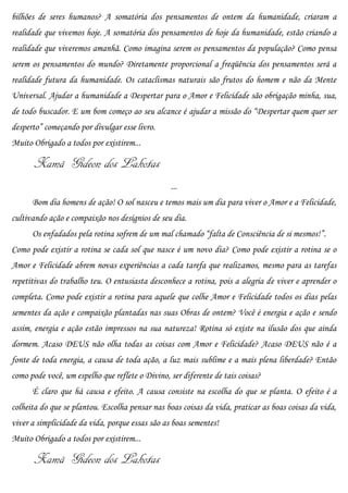 bilhões de seres humanos? A somatória dos pensamentos de ontem da humanidade, criaram a
realidade que vivemos hoje. A somatória dos pensamentos de hoje da humanidade, estão criando a
realidade que viveremos amanhã. Como imagina serem os pensamentos da população? Como pensa
serem os pensamentos do mundo? Diretamente proporcional a freqüência dos pensamentos será a
realidade futura da humanidade. Os cataclismas naturais são frutos do homem e não da Mente
Universal. Ajudar a humanidade a Despertar para o Amor e Felicidade são obrigação minha, sua,
de todo buscador. E um bom começo ao seu alcance é ajudar a missão do “Despertar quem quer ser
desperto” começando por divulgar esse livro.
Muito Obrigado a todos por existirem...

       Xamã Gideon dos Lakotas
                                                 ...
      Bom dia homens de ação! O sol nasceu e temos mais um dia para viver o Amor e a Felicidade,
cultivando ação e compaixão nos desígnios de seu dia.
      Os enfadados pela rotina sofrem de um mal chamado “falta de Consciência de si mesmos!”.
Como pode existir a rotina se cada sol que nasce é um novo dia? Como pode existir a rotina se o
Amor e Felicidade abrem novas experiências a cada tarefa que realizamos, mesmo para as tarefas
repetitivas do trabalho teu. O entusiasta desconhece a rotina, pois a alegria de viver e aprender o
completa. Como pode existir a rotina para aquele que colhe Amor e Felicidade todos os dias pelas
sementes da ação e compaixão plantadas nas suas Obras de ontem? Você é energia e ação e sendo
assim, energia e ação estão impressos na sua natureza! Rotina só existe na ilusão dos que ainda
dormem. Acaso DEUS não olha todas as coisas com Amor e Felicidade? Acaso DEUS não é a
fonte de toda energia, a causa de toda ação, a luz mais sublime e a mais plena liberdade? Então
como pode você, um espelho que reflete o Divino, ser diferente de tais coisas?
      É claro que há causa e efeito. A causa consiste na escolha do que se planta. O efeito é a
colheita do que se plantou. Escolha pensar nas boas coisas da vida, praticar as boas coisas da vida,
viver a simplicidade da vida, porque essas são as boas sementes!
Muito Obrigado a todos por existirem...

       Xamã Gideon dos Lakotas
 
