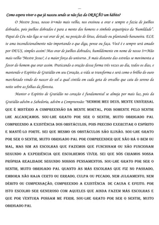 ...
Como espera viver o que já nasceu sendo se não faz da ORAÇÃO um hábito?
      O Mestre Jesus, nosso ir+mão mais velho, nos ensinou a orar e sempre o fazia de joelhos
dobrados, pois joelhos dobrados é para a mente dos homens o símbolo arquetípico da "humildade”.
Papai do Céu não liga se vai orar de pé, na posição de lótus, deitado ou plantando bananeira. ELE
te ama incondicionalmente não importando o que diga, pense ou faça. Você é e sempre será amado
por DEUS, simples assim! Mas orar de joelhos dobrados, humildemente em nome de nosso Ir+Mão
mais velho "Mestre Jesus", é a maior força do universo. A mais distante das estrelas se movimenta a
favor do homem que orar assim. Praticando a oração dessa forma três vezes ao dia, todos os dias, e
mantendo o Espírito de Gratidão em seu Coração, a vida se transforma e será como o brilho do ouro
marchetado vindo do nascer do sol a qual cintila em cada gota de orvalho que caiu do sereno da
noite sobre as folhas da floresta.
      Manter o Espírito de Gratidão no coração é fundamental se almeja por mais luz, pois da
Gratidão advêm a Sabedoria, advêm a Compreensão: "Senhor meu DEUS, Mente Universal
que é mistério a compreensão da mente mortal, pois somente pelo sentir
lhe alcançamos. Sou-lhe grato por SER o sentir, muito obrigado PAI.
Compreendo a existência dos obstáculos, pois preciso exercitar o espírito
e mantê-lo forte. Sei que mesmo os obstáculos são ilusão. Sou-lhe grato
por SER o sentir, muito obrigado PAI. Por compreender que não há o bem ou
mal, mas sim as escolhas que fazemos que funcionam ou não funcionam
segundo a experiência que escolhemos viver. Sei que nós criamos nossa
própria realidade segundo nossos pensamentos. Sou-lhe grato por SER o
sentir, muito obrigado PAI. Quanto às más escolhas que fiz no passado,
embora não haja certo ou errado, culpa ou pecado, nem julgamento, nem
débito ou compensação, compreendo a existência de causa e efeito. Por
isto escolho ser generoso com aqueles que ainda fazem más escolhas e
que por ventura possam me ferir. Sou-lhe grato por SER o sentir, muito
obrigado PAI.
 