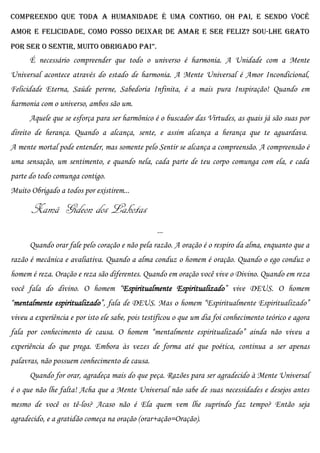 Compreendo que toda a humanidade é uma contigo, oh PAI, e sendo VOCÊ
Amor e Felicidade, como posso deixar de amar e ser feliz? Sou-lhe grato
por SEr o SEntir, muito obrigado pai”.
      É necessário compreender que todo o universo é harmonia. A Unidade com a Mente
Universal acontece através do estado de harmonia. A Mente Universal é Amor Incondicional,
Felicidade Eterna, Saúde perene, Sabedoria Infinita, é a mais pura Inspiração! Quando em
harmonia com o universo, ambos são um.
      Aquele que se esforça para ser harmônico é o buscador das Virtudes, as quais já são suas por
direito de herança. Quando a alcança, sente, e assim alcança a herança que te aguardava.
A mente mortal pode entender, mas somente pelo Sentir se alcança a compreensão. A compreensão é
uma sensação, um sentimento, e quando nela, cada parte de teu corpo comunga com ela, e cada
parte do todo comunga contigo.
Muito Obrigado a todos por existirem...

       Xamã Gideon dos Lakotas
                                                  ...
      Quando orar fale pelo coração e não pela razão. A oração é o respiro da alma, enquanto que a
razão é mecânica e avaliativa. Quando a alma conduz o homem é oração. Quando o ego conduz o
homem é reza. Oração e reza são diferentes. Quando em oração você vive o Divino. Quando em reza
você fala do divino. O homem “Espiritualmente Espiritualizado” vive DEUS. O homem
“mentalmente espiritualizado”, fala de DEUS. Mas o homem “Espiritualmente Espiritualizado”
viveu a experiência e por isto ele sabe, pois testificou o que um dia foi conhecimento teórico e agora
fala por conhecimento de causa. O homem “mentalmente espiritualizado” ainda não viveu a
experiência do que prega. Embora às vezes de forma até que poética, continua a ser apenas
palavras, não possuem conhecimento de causa.
      Quando for orar, agradeça mais do que peça. Razões para ser agradecido à Mente Universal
é o que não lhe falta! Acha que a Mente Universal não sabe de suas necessidades e desejos antes
mesmo de você os tê-los? Acaso não é Ela quem vem lhe suprindo faz tempo? Então seja
agradecido, e a gratidão começa na oração (orar+ação=Oração).
 