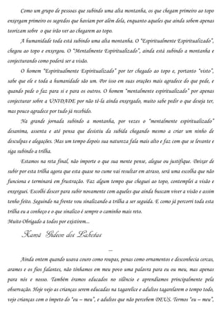 Como um grupo de pessoas que subindo uma alta montanha, os que chegam primeiro ao topo
enxergam primeiro os segredos que haviam por além dela, enquanto aqueles que ainda sobem apenas
teorizam sobre o que irão ver ao chegarem ao topo.
      A humanidade toda está subindo uma alta montanha. O “Espiritualmente Espiritualizado”,
chegou ao topo e enxergou. O “Mentalmente Espiritualizado”, ainda está subindo a montanha e
conjecturando como poderá ser a visão.
      O homem “Espiritualmente Espiritualizado” por ter chegado ao topo e, portanto “visto”,
sabe que ele e toda a humanidade são um. Por isso em suas orações mais agradece do que pede, e
quando pede o faz para si e para os outros. O homem “mentalmente espiritualizado” por apenas
conjecturar sobre a UNIDADE por não tê-la ainda enxergado, muito sabe pedir o que deseja ter,
mas pouco agradece por tudo já recebido.
      Na grande jornada subindo a montanha, por vezes o “mentalmente espiritualizado”
desanima, assenta e até pensa que desistiu da subida chegando mesmo a criar um ninho de
desculpas e alegações. Mas um tempo depois sua natureza fala mais alto e faz com que se levante e
siga subindo a trilha.
      Estamos na reta final, não importe o que sua mente pense, alegue ou justifique. Deixar de
subir por esta trilha agora que esta quase no cume vai resultar em atraso, será uma escolha que não
funciona e terminará em frustração. Faz algum tempo que cheguei ao topo, contemplei a visão e
enxerguei. Escolhi descer para subir novamente com aqueles que ainda buscam viver a visão e assim
tenho feito. Seguindo na frente vou sinalizando a trilha a ser seguida. E como já percorri toda esta
trilha eu a conheço e o que sinalizo é sempre o caminho mais reto.
Muito Obrigado a todos por existirem...

       Xamã Gideon dos Lakotas
                                                 ...
      Ainda ontem quando usava couro como roupas, penas como ornamentos e desconhecia cercas,
arames e os fios falantes, não tínhamos em meu povo uma palavra para eu ou meu, mas apenas
para nós e nosso. Também éramos educados no silêncio e aprendíamos principalmente pela
observação. Hoje vejo as crianças serem educadas na tagarelice e adultos tagarelarem o tempo todo,
vejo crianças com o ímpeto do “eu – meu”, e adultos que não percebem DEUS. Termos “eu – meu”,
 