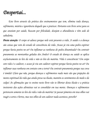 Despertai...
     Este livro através da prática dos ensinamentos que tem, elimina toda doença,
sofrimento, miséria e ignorância daquele que o praticar. Portanto este livro serve para os
que anseiam por saúde, buscam por felicidade, desejam a abundância e têm sede de
sabedoria.
Preste atenção: O corpo só adoece porque nele está presente a vida. A saúde e a doença
são coisas que vem do estado de consciência da vida. Acaso já viu uma pedra espirrar
porque havia poeira no ar? Ou inflamar as ranhuras de pedra dinamitada? Ou contrair
pneumonia as montanhas geladas dos Andes? O estado de doença ou saúde se aplica
exclusivamente às leis da vida e não às leis da matéria. Vida é consciência! Um corpo
sem vida é o cadáver, e acaso já viu um cadáver espirrar porque havia poeira no ar? Ou
inflamar suas ranhuras em contato com a terra? Ou contrair pneumonia porque sua cova
é úmida? Claro que não, porque doenças e sofrimentos nada mais são que projeções da
mente espiritual da vida que ainda presa na ilusão, mantém os sentimentos do medo e da
culpa! As afirmações que te ensino neste livro vão te libertar desta ilusão e a prática
insistente das ações altruístas vai se consolidar em tua mente. Doenças e sofrimentos
pertencem somente às leis da vida e não da matéria! Se passar pimenta em teus olhos vai
reagir a urros e berros, mas nos olhos de um cadáver nada acontece, percebe?
 