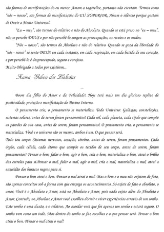 são formas de manifestações do eu menor. Amam a tagarelice, portanto não escutam. Termos como
“nós – nosso”, são formas de manifestações do EU SUPERIOR. Amam o silêncio porque gostam
de Ouvir a Mente Universal.
      “Eu – meu”, são termos do relativo e não do Absoluto. Quando se está preso no “eu – meu”,
não se percebe DEUS e por não percebê-lo surgem as preocupações, os receios e os medos.
      “Nós – nosso”, são termos do Absoluto e não do relativo. Quando se goza da liberdade do
“nós - nosso” se sente DEUS em cada instante, em cada respiração, em cada batida de seu coração,
e por percebê-lo é despreocupado, seguro e corajoso.
Muito Obrigado a todos por existirem...

       Xamã Gideon dos Lakotas
                                                  ...
      Boom dia filho do Amor e da Felicidade! Hoje terá mais um dia glorioso repleto de
positividade, proteção e manifestação do Divino Interno.
      O pensamento cria, o pensamento se materializa. Todo Universo: Galáxias, constelações,
sistemas solares, antes de serem foram pensamentos! Cada sol, cada planeta, cada tijolo que compõe
as paredes de sua casa, antes de serem, foram pensamentos! O pensamento cria, o pensamento se
materializa. Você e o universo são os mesmo, ambos é um. O que pensar será.
Todo teu corpo: Sistemas nervosos, coração, cérebro, antes de serem, foram pensamentos. Cada
órgão, cada célula, cada átomo que compõe os tecidos de seu corpo, antes de serem, foram
pensamentos! Pensar o bem, falar o bem, agir o bem, cria o bem, materializa o bem, atrai o brilho
das estrelas para si.Pensar o mal, falar o mal, agir o mal, cria o mal, materializa o mal, atrai a
escuridão dos buracos negros para si.
      Pensar o bem atrai o bem. Pensar o mal atrai o mal. Mas o bem e o mau não existem de fato,
são apenas conceitos sob a forma com que enxerga os acontecimentos. Só existe de fato o absoluto, o
amor. Você é o Absoluto e Amor, está no Absoluto e Amor, pois nada existe além do Absoluto e
Amor. Contudo, no Absoluto e Amor você escolheu dormir e viver experiências através de um sonho.
Este sonho é uma ilusão, é o relativo. Ao acordar verá que foi apenas um sonho e estará seguro. O
sonho vem como um todo. Mas dentro do sonho se faz escolhas e o que pensar será. Pensar o bem
atrai o bem. Pensar o mal atrai o mal!
 