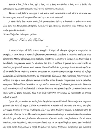 Pensar o bem, falar o bem, agir o bem, cria o bem, materializa o bem, atrai o brilho das
estrelas para si, constrói um sonho lindo e você experimenta lindezas!
      Pensar o mal, falar o mal, agir o mal, cria o mal, materializa o mal, atrai a escuridão dos
buracos negros, constrói um pesadelo e você experimenta tormentos!
      A vida é bela, boa e nobre, então fale apenas sobre a beleza, a bondade e a nobreza que mais
doce que o mel das abelhas selvagens e mais suaves que a brisa do amanhecer serão todos os dias do
sonho que está sonhando.
Muito Obrigado a todos por existirem...

       Xamã Gideon dos Lakotas
                                                 ...
      A mente é capaz de lidar com as energias. É capaz de dissipar, agrupar e reorganizar as
energias. A isto dar-se o nome de fenômenos paranormais. Médiuns e sensitivos realizam estes
fenômenos. Mas há diferenças entre médiuns e sensitivos. O sensitivo o faz por si só, desenvolveu a
habilidade, compreendeu como é e dominou tais leis. O médium é quando há a intervenção no
sensitivo por parte de uma ou mais mentes. Na mediunidade há a presença de um ou mais espíritos.
É um trabalho em conjunto, acontece em equipe. O sensitivo carrega consigo o mérito do esforço
despendido, da disciplina da mente e da compreensão alcançada. Mas o sensitivo faz por si só. O
médium tem algo a mais, algo que vem do coração e acima de tudo: compreendeu o que é trabalhar
em equipe. Todo médium é sensitivo, ou seja, realiza um ou mais fenômenos paranormais. Mas nem
todo sensitivo goza de mediunidade. Todo ser humano é uma fonte de poder. A mente humana vai
muito além do plano material. Você é um SER DIVINO por herança de nascimento, só precisa
relembrar mais!
      Quem não presenciou ou ouviu falar dos fenômenos mediúnicos? Mover objetos e empurrar
pessoas sem o uso do toque. Liberar o equitoplasma e moldar nele uma mão, um rosto, uma flor.
Levitação de mesas e vôos de objetos pela sala. Visão além de objetos opacos e a distâncias além do
alcance dos olhos da carne. São muitos os fenômenos conhecidos hoje, e mais adiante a humanidade
descobrirá que todos esses fenômenos são o mesmo. Contudo, todos estes fenômenos vêm da mente
intuitiva, vêm da essência, não acontecem devido a se ter um aparelho físico, tanto isso é realidade
que uma mente desencarnada é capaz de realizar os mesmos fenômenos paranormal que realizava
 