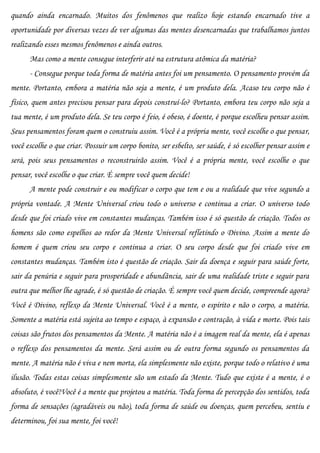 quando ainda encarnado. Muitos dos fenômenos que realizo hoje estando encarnado tive a
oportunidade por diversas vezes de ver algumas das mentes desencarnadas que trabalhamos juntos
realizando esses mesmos fenômenos e ainda outros.
      Mas como a mente consegue interferir até na estrutura atômica da matéria?
      - Consegue porque toda forma de matéria antes foi um pensamento. O pensamento provém da
mente. Portanto, embora a matéria não seja a mente, é um produto dela. Acaso teu corpo não é
físico, quem antes precisou pensar para depois construí-lo? Portanto, embora teu corpo não seja a
tua mente, é um produto dela. Se teu corpo é feio, é obeso, é doente, é porque escolheu pensar assim.
Seus pensamentos foram quem o construiu assim. Você é a própria mente, você escolhe o que pensar,
você escolhe o que criar. Possuir um corpo bonito, ser esbelto, ser saúde, é só escolher pensar assim e
será, pois seus pensamentos o reconstruirão assim. Você é a própria mente, você escolhe o que
pensar, você escolhe o que criar. É sempre você quem decide!
      A mente pode construir e ou modificar o corpo que tem e ou a realidade que vive segundo a
própria vontade. A Mente Universal criou todo o universo e continua a criar. O universo todo
desde que foi criado vive em constantes mudanças. Também isso é só questão de criação. Todos os
homens são como espelhos ao redor da Mente Universal refletindo o Divino. Assim a mente do
homem é quem criou seu corpo e continua a criar. O seu corpo desde que foi criado vive em
constantes mudanças. Também isto é questão de criação. Sair da doença e seguir para saúde forte,
sair da penúria e seguir para prosperidade e abundância, sair de uma realidade triste e seguir para
outra que melhor lhe agrade, é só questão de criação. É sempre você quem decide, compreende agora?
Você é Divino, reflexo da Mente Universal. Você é a mente, o espírito e não o corpo, a matéria.
Somente a matéria está sujeita ao tempo e espaço, à expansão e contração, à vida e morte. Pois tais
coisas são frutos dos pensamentos da Mente. A matéria não é a imagem real da mente, ela é apenas
o reflexo dos pensamentos da mente. Será assim ou de outra forma segundo os pensamentos da
mente. A matéria não é viva e nem morta, ela simplesmente não existe, porque todo o relativo é uma
ilusão. Todas estas coisas simplesmente são um estado da Mente. Tudo que existe é a mente, é o
absoluto, é você!Você é a mente que projetou a matéria. Toda forma de percepção dos sentidos, toda
forma de sensações (agradáveis ou não), toda forma de saúde ou doenças, quem percebeu, sentiu e
determinou, foi sua mente, foi você!
 