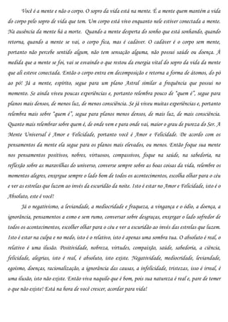 Você é a mente e não o corpo. O sopro da vida está na mente. É a mente quem mantém a vida
do corpo pelo sopro de vida que tem. Um corpo está vivo enquanto nele estiver conectada a mente.
Na ausência da mente há a morte. Quando a mente desperta do sonho que está sonhando, quando
retorna, quando a mente se vai, o corpo fica, mas é cadáver. O cadáver é o corpo sem mente,
portanto não percebe sentido algum, não tem sensação alguma, não possui saúde ou doença. À
medida que a mente se foi, vai se esvaindo o que restou da energia vital do sopro da vida da mente
que ali esteve conectada. Então o corpo entra em decomposição e retorna a forma de átomos, do pó
ao pó! Já a mente, espírito, segue para um plano Astral similar a frequência que possui no
momento. Se ainda viveu poucas experiências e, portanto relembra pouco de “quem é”, segue para
planos mais densos, de menos luz, de menos consciência. Se já viveu muitas experiências e, portanto
relembra mais sobre “quem é”, segue para planos menos densos, de mais luz, de mais consciência.
Quanto mais relembrar sobre quem é, de onde vem e para onde vai, maior o grau de pureza do Ser. A
Mente Universal é Amor e Felicidade, portanto você é Amor e Felicidade. De acordo com os
pensamentos da mente ela segue para os planos mais elevados, ou menos. Então foque sua mente
nos pensamentos positivos, nobres, virtuosos, compassivos, foque na saúde, na sabedoria, na
reflexão sobre as maravilhas do universo, converse sempre sobre as boas coisas da vida, relembre os
momentos alegres, enxergue sempre o lado bom de todos os acontecimentos, escolha olhar para o céu
e ver as estrelas que luzem ao invés da escuridão da noite. Isto é estar no Amor e Felicidade, isto é o
Absoluto, este é você!
      Já o negativismo, a leviandade, a mediocridade e fraqueza, a vingança e o ódio, a doença, a
ignorância, pensamentos a esmo e sem rumo, conversar sobre desgraças, enxergar o lado sofredor de
todos os acontecimentos, escolher olhar para o céu e ver a escuridão ao invés das estrelas que luzem.
Isto é estar na culpa e no medo, isto é o relativo, isto é apenas uma sombra tua. O absoluto é real, o
relativo é uma ilusão. Positividade, nobreza, virtudes, compaixão, saúde, sabedoria, a ciência,
felicidade, alegrias, isto é real, é absoluto, isto existe. Negatividade, mediocridade, leviandade,
egoísmo, doenças, racionalização, a ignorância das causas, a infelicidade, tristezas, isso é irreal, é
uma ilusão, isto não existe. Então viva naquilo que é bom, pois sua natureza é real e, pare de temer
o que não existe! Está na hora de você crescer, acordar para vida!
 