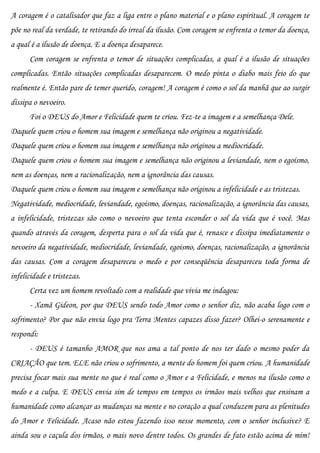 A coragem é o catalisador que faz a liga entre o plano material e o plano espiritual. A coragem te
põe no real da verdade, te retirando do irreal da ilusão. Com coragem se enfrenta o temor da doença,
a qual é a ilusão de doença. E a doença desaparece.
      Com coragem se enfrenta o temor de situações complicadas, a qual é a ilusão de situações
complicadas. Então situações complicadas desaparecem. O medo pinta o diabo mais feio do que
realmente é. Então pare de temer querido, coragem! A coragem é como o sol da manhã que ao surgir
dissipa o nevoeiro.
      Foi o DEUS do Amor e Felicidade quem te criou. Fez-te a imagem e a semelhança Dele.
Daquele quem criou o homem sua imagem e semelhança não originou a negatividade.
Daquele quem criou o homem sua imagem e semelhança não originou a mediocridade.
Daquele quem criou o homem sua imagem e semelhança não originou a leviandade, nem o egoísmo,
nem as doenças, nem a racionalização, nem a ignorância das causas.
Daquele quem criou o homem sua imagem e semelhança não originou a infelicidade e as tristezas.
Negatividade, mediocridade, leviandade, egoísmo, doenças, racionalização, a ignorância das causas,
a infelicidade, tristezas são como o nevoeiro que tenta esconder o sol da vida que é você. Mas
quando através da coragem, desperta para o sol da vida que é, renasce e dissipa imediatamente o
nevoeiro da negatividade, mediocridade, leviandade, egoísmo, doenças, racionalização, a ignorância
das causas. Com a coragem desapareceu o medo e por conseqüência desapareceu toda forma de
infelicidade e tristezas.
      Certa vez um homem revoltado com a realidade que vivia me indagou:
      - Xamã Gideon, por que DEUS sendo todo Amor como o senhor diz, não acaba logo com o
sofrimento? Por que não envia logo pra Terra Mentes capazes disso fazer? Olhei-o serenamente e
respondi:
      - DEUS é tamanho AMOR que nos ama a tal ponto de nos ter dado o mesmo poder da
CRIAÇÃO que tem. ELE não criou o sofrimento, a mente do homem foi quem criou. A humanidade
precisa focar mais sua mente no que é real como o Amor e a Felicidade, e menos na ilusão como o
medo e a culpa. E DEUS envia sim de tempos em tempos os irmãos mais velhos que ensinam a
humanidade como alcançar as mudanças na mente e no coração a qual conduzem para as plenitudes
do Amor e Felicidade. Acaso não estou fazendo isso nesse momento, com o senhor inclusive? E
ainda sou o caçula dos irmãos, o mais novo dentre todos. Os grandes de fato estão acima de mim!
 