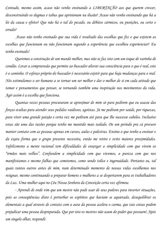 Contudo, mesmo assim, acaso não venho ensinando a LIBERTAÇÃO aos que querem crescer,
desconstruindo os dogmas e tabus que aprisionam na ilusão? Acaso não venho ensinando que há a
lei da causa e efeito? Que não há o tal do pecado, ou débitos cármicos, ou punições, ou certo e
errado?
       Acaso não tenho ensinado que sua vida é resultado das escolhas que fez e que existem as
escolhas que funcionam ou não funcionam segundo a experiência que escolheu experienciar? Eu
tenho ensinado!
      Queremos a construção de um mundo melhor, mas não se faz isto com um toque de varinha de
condão. Levar a compreensão que permite ao buscador alterar sua consciência para o que é real, este
é o caminho. O esforço próprio do buscador é necessário existir para que haja mudanças para o real.
Nós estimulamos o ser humano a se tornar um ser melhor e dar o melhor de si em cada atitude que
tomar e pensamentos que pensar, se tornando também uma inspiração nos movimentos da vida.
Agir assim é a escolha que funciona.
      Quantas vezes pessoas procuraram se aproximar de mim só para pedirem que eu usasse das
forças ocultas para atender seus pedidos vaidosos, egoístas. Já me pediram por saúde, por riquezas,
para viver uma grande paixão e certa vez me pediram até para que lhe nascesse cabelos. Inclusive
estas são uma das razões porque tenho me mantido mais isolado. De um período pra cá procuro
manter contato com as pessoas apenas em cursos, aulas e palestras. Ensino o que tenho a ensinar e
da exata forma que o grupo presente necessita, então me retiro e evito maiores proximidades.
Infelizmente a mente racional tem dificuldades de enxergar a simplicidade com que vivem os
“irmãos mais velhos”. Confundem a simplicidade com que vivemos, a pureza com que nos
manifestamos e mesmo falhas que cometemos, como sendo tolice e ingenuidade. Portanto eu, tal
quais tantos outros antes de mim, num determinado momento de nossas vidas escolhemos nos
resignar, mesmo continuando a preparar homens e mulheres a se despertarem para os trabalhadores
da Luz. Uma mulher aqui no Céu Nossa Senhora da Conceição certa vez afirmou:
      - Aprendi de onde vim que um mestre não pode usar de seus poderes para inverter situações,
pois as conseqüências disto é perturbar os espíritos que haviam se aquietado, desequilibrar os
elementais a qual através de contato com a aura da pessoa acelera o carma, que tais coisas podem
prejudicar uma pessoa despreparada. Que por isto os mestres não usam do poder que possuem! Após
um singelo olhar, respondi:
 