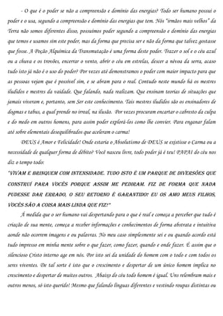 - O que é o poder se não a compreensão e domínio das energias? Todo ser humano possui o
poder e o usa, segundo a compreensão e domínio das energias que tem. Nós “irmãos mais velhos” da
Terra não somos diferentes disso, possuímos poder segundo a compreensão e domínio das energias
que temos e usamos sim este poder, mas da forma que precisa ser e não da forma que talvez gostasse
que fosse. A Poção Alquímica da Transmutação é uma forma deste poder. Trazer o sol e o céu azul
ou a chuva e os trovões, encerrar o vento, abrir o céu em estrelas, descer a névoa da serra, acaso
tudo isto já não é o uso do poder? Por vezes até demonstramos o poder com maior impacto para que
as pessoas vejam que é possível sim, e se abram para o real. Contudo neste mundo há os mestres
iludidos e mestres da vaidade. Que falando, nada realizam. Que ensinam teorias de situações que
jamais viveram e, portanto, sem Ser este conhecimento. Tais mestres iludidos são os ensinadores de
dogmas e tabus, a qual prende no irreal, na ilusão. Por vezes procuram encartar o cabresto da culpa
e do medo em outros homens, para assim poder explorá-los como lhe convier. Para enganar falam
até sobre elementais desequilibrados que aceleram o carma!
      DEUS é Amor e Felicidade! Onde estaria o Absolutismo de DEUS se existisse o Carma ou a
necessidade de qualquer forma de débito? Você nasceu livre, todo poder já é teu! PAPAI do céu nos
diz o tempo todo:
“Vivam e brinquem com intensidade. Tudo isto é um parque de diversões que
construí para vocês porque assim me pediram. Fiz de forma que nada
pudesse dar errado, o seu retorno é garantido! Eu os amo meus filhos,
vocês são a coisa mais linda que fiz!”
      Á medida que o ser humano vai despertando para o que é real e começa a perceber que tudo é
criação de sua mente, começa a receber informações e conhecimentos de forma abstrata e intuitiva
aonde não ocorrem imagens e ou palavras. No meu caso simplesmente sei e ou quando acordo está
tudo impresso em minha mente sobre o que fazer, como fazer, quando e onde fazer. É assim que o
silencioso Cristo interno age em nós. Por isto sei da unidade do homem com o todo e com todos os
seres viventes. De tal sorte é isto que o crescimento e despertar de um único homem implica no
crescimento e despertar de muitos outros. Abaixo do céu todo homem é igual. Uns relembram mais e
outros menos, só isto querido! Mesmo que falando línguas diferentes e vestindo roupas distintas ou
 