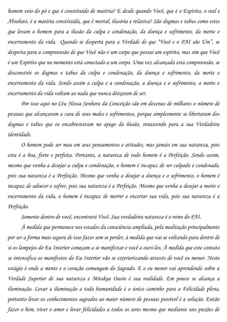 homem veio do pó e que é constituído de matéria? E desde quando Você, que é o Espírito, o real e
Absoluto, é a matéria constituída, que é mortal, ilusória e relativa? São dogmas e tabus como estes
que levam o homem para a ilusão da culpa e condenação, da doença e sofrimento, da morte e
encerramento da vida. Quando se desperta para a Verdade de que “Você e o PAI são Um”, se
desperta para a compreensão de que Você não é um corpo que possui um espírito, mas sim que Você
é um Espírito que no momento está conectado a um corpo. Uma vez alcançada esta compreensão, se
desconstrói os dogmas e tabus da culpa e condenação, da doença e sofrimento, da morte e
encerramento da vida. Sendo assim a culpa e a condenação, a doença e o sofrimento, a morte e
encerramento da vida voltam ao nada que nunca deixaram de ser.
      Por isso aqui no Céu Nossa Senhora da Conceição são em dezenas de milhares o número de
pessoas que alcançaram a cura de seus males e sofrimentos, porque simplesmente se libertaram dos
dogmas e tabus que os encabrestavam no apego da ilusão, renascendo para a sua Verdadeira
identidade.
      O homem pode ser mau em seus pensamentos e atitudes, mas jamais em sua natureza, pois
esta é a boa, forte e perfeita. Portanto, a natureza de todo homem é a Perfeição. Sendo assim,
mesmo que venha a desejar a culpa e condenação, o homem é incapaz de ser culpado e condenado,
pois sua natureza é a Perfeição. Mesmo que venha a desejar a doença e o sofrimento, o homem é
incapaz de adoecer e sofrer, pois sua natureza é a Perfeição. Mesmo que venha a desejar a morte e
encerramento da vida, o homem é incapaz de morrer e encerrar sua vida, pois sua natureza é a
Perfeição.
      Somente dentro de você, encontrará Você. Sua verdadeira natureza é o reino do PAI.
      À medida que permanece nos estados da consciência ampliada, pela meditação principalmente
por ser a forma mais segura de isso fazer sem se perder, à medida que vai se voltando para dentro de
si os lampejos do Eu Interior começam a se manifestar e você a ouvi-los. À medida que este contato
se intensifica os manifestos do Eu Interior vão se exteriorizando através de você eu menor. Neste
estágio é onde a mente e o coração comungam do Sagrado. E o eu menor vai aprendendo sobre a
Verdade Superior de sua natureza e Mitakue Oasin é sua realidade. Em pouco se alcança a
iluminação. Levar a iluminação a toda humanidade é o único caminho para a Felicidade plena,
portanto levar os conhecimentos sagrados ao maior número de pessoas possível é a solução. Então
fazer o bem, viver o amor e levar felicidades a todos os seres mesmo que mediante uns puxões de
 