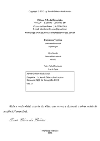 Copyright © 2013 by Xamã Gideon dos Lakotas



                                  Editora N.S. da Conceição
                               Rod.226 – B.Esteiro - Cananéia SP.
                               Corpo Jurídico Fone: (13) 3856-1583
                               E-mail: atendimento.cnsc@gmail.com
                   Homepage: www.ceunossasenhoradaconceicao.com.br


                                          Comissão Técnica
                                           Glaucia Martins Arná
                                              Diagramação


                                               Alice Negrão
                                           Glaucia Martins Arná
                                                 Revisão


                                          Pedro Rafael Rodrigues
                                              Arte da Capa

                    Xamã Gideon dos Lakotas
                    Despertai...! – Xamã Gideon dos Lakotas.
                    Cananéia: N.S. da Conceição, 2013.
                    63p. :il




     Toda a renda obtida através das Obras que escrevo é destinada a obras sociais de
auxílio à Humanidade.

     Xamã Gideon dos Lakotas

                                       Impresso no Brasil
                                             2013
 