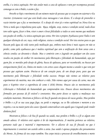 orelha, é a única aspiração. Por não andar mais a cata de aplausos e nem por recompensa pessoal,
comunga-se com o Poder, e assim o faz.
      Percebe-se hoje o movimento de um número maior de pessoas que se ocupam em externar o Eu
Interior. Certamente você que está lendo estas mensagens é um destes. É o desejo de preencher o
vazio interior que o faz se movimentar. É o desejo de viver já o reino espiritual ou Nova Era na
Terra a mola que o impulsiona para ação. Raça, religião, sexo, status e condição social, nada disso
tem valor agora, fazer o bem, viver o amor e levar felicidades a todos os seres mesmo que mediante
uns puxões de orelha, é a única aspiração que conta. Por isto o projeto Ayahuasca para Todos é sem
qualquer distinção de cor, raça, credo religioso, status e condição social. Por isto ensino para os que
buscam pela água da vida tanto pela meditação que, embora mais lenta é mais segura em não se
perder, como pela ayahuasca que é muleta espiritual que sem a unificação do bom senso com a
ciência conduz ao devaneio e ilusão. Mas o comércio com o Sagrado em qualquer um dos casos
resulta em puxões de orelha! Os movimentos pela libertação e felicidade da humanidade, seja por
quem for, se movidos pelo desejo de glória, busca de aplausos, para ser reconhecido, ou buscar por
enriquecimento fácil, etc, limita em muito e em certos casos chegam mesmo a anular o que vem por
pessoas que aspiram assim. Precisa-se de um coração puro, de um desejo puro, para que um
movimento pela libertação e felicidade tenha sucesso. Porque não viemos ao relativo para
experimentar da matéria, mas sim conhecer a vida. Não viemos aqui por causa da carne, mas sim
para o Espírito viver a experiência de como é SER Divino. Poucos são os movimentos pela
Libertação e Felicidade da humanidade que compreendem isto. Poucos desses movimentos são
formados por pessoas de fé estável e constantes. Boa parte desses se sujeita a mudanças nas
condições materiais. Mostram-se felizes e de boa fé quando em épocas de vacas gordas. Mas perdem
o brilho e a fé se sua casa pega fogo, ou perde o emprego, ou se lhe caluniam e mentem a seu
respeito, e ou na maior parte dos casos: Quando comercializar com aquilo que é Sagrado pode render
dinheiro fácil.
      Mostram-se felizes e de boa fé quando na saúde, mas perdem o brilho e a fé se algum ente
amado adoece. O relativo está sujeito à lei da impermanência. A matéria pertence ao relativo,
portanto tudo que é material é impermanente. Ter o alicerce de sua fé fincada no que é
impermanente é construir um castelo sobre a areia. Sua saúde é apenas projeções dos pensamentos
da Mente. As formas de teu corpo também. Teu corpo inicia o processo de envelhecimento e morte
 