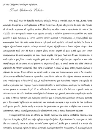 Muito Obrigado a todos por existirem...

       Xamã Gideon dos Lakotas
                                                   ...
      Você pode estar em batalha, mediante atitudes fortes e, contudo estar em paz. A paz é uma
condição de espírito, é você refletindo a Mente Universal. A paz não provém do meio, não é fruto
de situações externas. O espírito, embora Absoluto, escolheu viver a experiência de como é Ser
DEUS. Para isto precisa viver o seu oposto, ou seja, o relativo. Somente na escuridão uma vela
percebe o quão luminosa é. Corpo, cérebro, mente racional e pensamentos, a personalidade das
encarnações, tudo isto nada mais é do que o reflexo de você, espírito, pois você, espírito, é a base e a
origem. Quando você, espírito, alcança o estado de paz, significa que a base e origem são paz. Por
conseqüência tudo que da base e origem fluir, estará ungido de paz. Cada ação que tomar
independente de serem enérgicas ou não, estará ungida pela paz. Cada um de seus pensamentos e
cada esforço que fizer, estarão ungidos pela paz. Em cada objetivo que empreitar e em cada
manifestação de seu amor, estará presente o ungüento da paz. E sendo assim, sua vida tornou-se
expressão da Mente Universal. Mas para se alcançar o estado de paz, antes precisa alcançar o
silêncio da mente. É no silêncio da mente onde se vive um íntimo contato com o Eu Interior.
Manter-se no silêncio da mente e expandir a consciência todos os dias alguns minutos ao menos, é
uma condição para o buscador da paz. A meditação mesmo que mais lenta é segura. Na rapidez da
muleta ayahuasca vai tropeçar e cair o indisciplinado e o desorientado, sendo que na meditação a
mesma pessoa se mantém de pé. É no silêncio da mente onde o Eu Interior responde sobre as
circunstâncias da vida. Embora a inteligência do homem seja grande para criar complicações todos
os dias, o Mestre Interior tem mais para resolver que o homem para complicar. Portanto permita
que o Eu Interior influencie seu raciocínio, sua vontade, sua ação e seja o norte da tua razão em
cada passo que der. Assim sendo, o nevoeiro da ignorância em que vivia se desfaz com o nascer do
sol interior e até as recordações enevoadas desaparecem como se nunca houvessem existido.
      A viagem interior rumo ao silêncio da Mente, rumo ao seu único e verdadeiro Mestre, o Eu
Superior, é simples, é fácil, mas exige esforço, exige disciplina. A persistência é o preço que em tudo
lhe será cobrado, tanto no plano material como espiritual. Saiba que a vontade é a maior das
virtudes e a preguiça o pior dos vícios. Contudo a coragem também é necessária. É a coragem quem
 