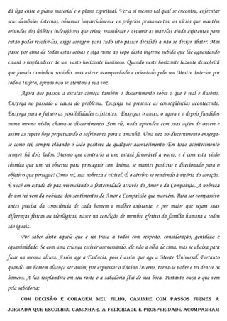 dá liga entre o plano material e o plano espiritual. Ver a si mesmo tal qual se encontra, enfrentar
seus demônios internos, observar imparcialmente os próprios pensamentos, os vícios que mantém
oriundos dos hábitos indesejáveis que criou, reconhecer e assumir as mazelas ainda existentes para
então poder resolvê-las, exige coragem para tudo isto passar decidido a não se deixar abater. Mas
passe por cima de todas estas coisas e siga rumo ao topo desta íngreme subida que lhe aguardando
estará o resplandecer de um vasto horizonte luminoso. Quando neste horizonte luzente descobrirá
que jamais caminhou sozinho, mas esteve acompanhado e orientado pelo seu Mestre Interior por
todo o trajeto, apenas não se atentou a sua voz.
      Agora que passou a escutar começa também o discernimento sobre o que é real e ilusório.
Enxerga no passado a causa do problema. Enxerga no presente as conseqüências acontecendo.
Enxerga para o futuro as possibilidades existentes. Enxergar o antes, o agora e o depois fundidos
numa mesma visão, chama-se discernimento. Sem ele, nada aprendeu com suas ações de ontem e
assim as repete hoje perpetuando o sofrimento para o amanhã. Uma vez no discernimento enxerga-
se como rei, sempre olhando o lado positivo de qualquer acontecimento. Em todo acontecimento
sempre há dois lados. Mesmo que contrario a um, estará favorável a outro, e é com esta visão
cósmica que um rei observa para prosseguir com ânimo, se manter positivo e direcionado para o
objetivo que persegue! Como rei, sua nobreza é visível. É o cérebro se rendendo à vitória do coração.
É você em estado de paz vivenciando a fraternidade através do Amor e da Compaixão. A nobreza
de um rei vem da nobreza dos sentimentos de Amor e Compaixão que mantém. Para ser compassivo
antes precisa da consciência de cada homem e mulher existente, e por maior que sejam suas
diferenças físicas ou ideológicas, nasce na condição de membro efetivo da família humana e todos
são iguais.
      Por saber disto aquele que é rei trata a todos com respeito, consideração, gentileza e
equanimidade. Se com uma criança estiver conversando, ele não a olha de cima, mas se abaixa para
ficar na mesma altura. Assim age a Essência, pois é assim que age a Mente Universal. Portanto
quando um homem alcança ser assim, por expressar o Divino Interno, torna-se nobre e rei dentre os
homens. A luz resplandece em seu rosto e a sabedoria flui de sua boca. Portanto ouça o que vem
pela sabedoria:
      Com decisão e coragem meu filho, caminhe com passos firmes a
jornada que escolheu caminhar. A felicidade e prosperidade acompanham
 