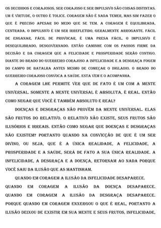 os decididos e corajosos. Ser corajoso e ser impulsivo são coisas distintas.
Um é virtude, o outro é tolice. Coragem não é nada temer, mas sim fazer o
que é preciso apesar do medo que se tem. A coragem é equilibrada,
centrada. O impulsivo é um ser irrefletido, geralmente arrogante. Fácil
de enganar, fácil de provocar, é uma presa fácil. O impulsivo é
desequilibrado, desgovernado. Então caminhe com os passos firme da
decisão e da coragem que a felicidade e prosperidade serão contigo.
Diante do brado do guerreiro corajoso a infelicidade e a desgraça fogem
do campo de batalha antes mesmo de começar o digladio. O brado do
guerreiro corajoso convoca a saúde. Esta vem e o acompanha.

    A coragem lhe permite ver que de fato é Um com a Mente
Universal. Somente a Mente Universal é Absoluta, é real. Então
como negar que você é também Absoluto e real?
    Doenças e desgraças não provêm da Mente Universal. Elas
são frutos do relativo. O relativo não existe, seus frutos são
ilusórios e irreais. Então como negar que doenças e desgraças
não existem? Portanto quando na convicção de que é um Ser
Divino, ou seja, que é a única realidade, a felicidade, a
prosperidade e a saúde, será de fato a sua única realidade. A
infelicidade, a desgraça e a doença, retornam ao nada porque
você saiu da ilusão que as mantinham.
    Quando em coragem a ilusão da infelicidade desaparece.
Quando     em   coragem      a    ilusão    da    doença     desaparece.
Quando    em    coragem     a    ilusão    da    desgraça    desaparece.
Porque quando em coragem enxergou o que é real, portanto a
ilusão deixou de existir em sua mente e seus frutos, infelicidade,
 