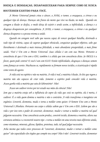 doença e desgraças, desapareceram para sempre como se nunca
houvessem existido para você.
      A Mente Universal jamais criou o câncer, a AIDS, o tumor, a enxaqueca, a cirrose e ou
qualquer tipo de doença. Doenças são frutos da mente que vive na ilusão, no medo. Quando em
coragem a ilusão se desfaz, o medo deixa de existir e sendo assim, a infelicidade, a doença e a
desgraça desaparecem por conseqüência. A AIDS, o tumor, a enxaqueca, a cirrose e ou qualquer
doença desaparece e a pessoa retoma a saúde.
      Quando em coragem você sabe que nasceu capaz de vencer qualquer batalha, destinado a
todo tipo de vitória, capaz de superar qualquer obstáculo, conquistar qualquer objetivo, sabe que
literalmente é destinado a mais intensa felicidade, a mais abundante prosperidade, a mais firme
saúde. Você é Um com a Mente Universal. Suas células é um com sua Mente. Portanto a
consciência de que é Um com o PAI, também é a célula que tem consciência disto. Se DEUS é a
favor, quem pode contra? E você é um com ELE! Então infelicidades, desgraças e doenças somem
como fumaça ao vento. Machucou-se, rapidamente se formam novos tecidos, a cicatrização é rápida
como vento de agosto.
      A vida está no espírito e não na matéria. A vida é real, a matéria é ilusão. As leis que regem a
matéria não são capazes de criar vida. Somente o espírito pode conceder vida à matéria.
Acaso ganha vida a matéria que saiu do laboratório? Não!
      Acaso um cadáver revive por ter estado nas mãos da ciência? Não!
Sem que a matéria esteja sob a influência do sopro da vida que está no espírito, ela é morta, é
cadáver. É a vida quem domina a matéria e não o contrário. A vida transforma o inorgânico em
orgânico. Constrói, desmonta, muda e torna a moldar como quiser. O homem Uno com a Mente
Universal é Absoluto. Portanto seu corpo e células sabem que é Um com o PAI. Sabem que são a
vida e por isto tem o poder de construir, desmontar, mudar e tornar a moldar a matéria tal qual
julgarem necessário. Uma consciência assim produz, constrói tecido, desmonta a matéria, altera sua
estrutura atômica e a reconstrói noutro tipo e torna a moldar em uma terceira mais diferente ainda,
como vitaminas, minerais, glicose, lipídeos, proteínas, iodo, tal qual julgar necessário.
Acha mesmo que todos estes processos de “construir, desmontar, mudar e tornar a moldar como
quiser” são capacidades dos órgãos que compõe teu corpo? Não é não! Construir tecidos, desmontar
 