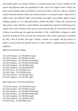 uma matéria, alterar sua estrutura atômica e a reconstruir noutro tipo e tornar a moldar em uma
terceira mais diferente ainda, são capacidades da vida e não de teus órgãos! Acaso a vida já não
estava presente quando ainda em formação no útero de sua mãe? E não foi a vida que “construiu
tecidos, desmontou matérias, alterou sua estrutura atômica e a reconstruiu noutra e ainda tornou a
moldar noutra mais diferente ainda”, já para formar seus órgãos como pulmões, fígado, coração,
estômago, gônadas etc.? É a vida quem domina a matéria meu filho! A doença não é opositora da
vida, porque a vida é Absoluta, e sendo Absoluta como poderia haver opositor? Nada há que possa
competir com a vida. A doença é menos que um extrato de pó de nada, ela é uma ilusão, ela é irreal.
A doença é uma ilusão que vive aquele que desconhece a Vida. A infelicidade, a desgraça e a saúde
são frutos da ilusão da mente que ainda não acordou para Vida. Então acorde para a consciência
da Vida, é hora de acordar! Tome logo a decisão e caminhe com coragem! Não peça licença ao
cérebro e mente racional, mas imponha sua luz! A vida é o Senhor ,e qualquer forma de matéria ,o
subalterno.
Repita em pensamentos comigo:

“EU SOU Corajoso... EU TENHO Coragem
EU SOU Corajoso... EU TENHO Coragem
EU SOU Próspero... EU TENHO Prosperidade
EU SOU Próspero... EU TENHO Prosperidade
EU SOU Saudável... EU TENHO Saúde.
EU SOU Saudável... EU TENHO Saúde.
EU SOU Forte... EU TENHO Força.
EU SOU Forte... EU TENHO Força.
EU SOU Vigoroso... EU TENHO Vigor
EU SOU Vigoroso... EU TENHO Vigor”.

Agora repita mais 2 vezes em pensamentos:

“EU SOU Corajoso... EU TENHO Coragem
EU SOU Corajoso... EU TENHO Coragem
EU SOU Próspero... EU TENHO Prosperidade
EU SOU Próspero... EU TENHO Prosperidade
EU SOU Saudável... EU TENHO Saúde.
EU SOU Saudável... EU TENHO Saúde.
EU SOU Forte... EU TENHO Força.
 