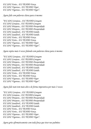 EU SOU Forte... EU TENHO Força.
EU SOU Vigoroso... EU TENHO Vigor
EU SOU Vigoroso... EU TENHO Vigor”.

Agora fale com palavras claras para si mesmo:

“EU SOU Corajoso... EU TENHO Coragem
EU SOU Corajoso... EU TENHO Coragem
EU SOU Próspero... EU TENHO Prosperidade
EU SOU Próspero... EU TENHO Prosperidade
EU SOU Saudável... EU TENHO Saúde.
EU SOU Saudável... EU TENHO Saúde.
EU SOU Forte... EU TENHO Força.
EU SOU Forte... EU TENHO Força.
EU SOU Vigoroso... EU TENHO Vigor
EU SOU Vigoroso... EU TENHO Vigor”.

Agora repita mais 4 vezes falando com palavras claras para si mesmo:

“EU SOU Corajoso... EU TENHO Coragem
EU SOU Corajoso... EU TENHO Coragem
EU SOU Próspero... EU TENHO Prosperidade
EU SOU Próspero... EU TENHO Prosperidade
EU SOU Saudável... EU TENHO Saúde.
EU SOU Saudável... EU TENHO Saúde.
EU SOU Forte... EU TENHO Força.
EU SOU Forte... EU TENHO Força.
EU SOU Vigoroso... EU TENHO Vigor
EU SOU Vigoroso... EU TENHO Vigor”.

Agora fale num tom mais alto e de forma imperativa por mais 2 vezes:

“EU SOU Corajoso... EU TENHO Coragem
EU SOU Corajoso... EU TENHO Coragem
EU SOU Próspero... EU TENHO Prosperidade
EU SOU Próspero... EU TENHO Prosperidade
EU SOU Saudável... EU TENHO Saúde.
EU SOU Saudável... EU TENHO Saúde.
EU SOU Forte... EU TENHO Força.
EU SOU Forte... EU TENHO Força.
EU SOU Vigoroso... EU TENHO Vigor
EU SOU Vigoroso... EU TENHO Vigor”.

Agora grite afirmativamente com toda força que tiver nos pulmões:
 