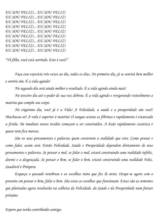 EU SOU FELIZ!... EU SOU FELIZ!
EU SOU FELIZ!... EU SOU FELIZ!
EU SOU FELIZ!... EU SOU FELIZ!
EU SOU FELIZ!... EU SOU FELIZ!
EU SOU FELIZ!... EU SOU FELIZ!
EU SOU FELIZ!... EU SOU FELIZ!
EU SOU FELIZ!... EU SOU FELIZ!
EU SOU FELIZ!... EU SOU FELIZ!
EU SOU FELIZ!... EU SOU FELIZ!

“Vê filho, você está sorrindo. Este é você!”


      Faça esse exercício três vezes ao dia, todos os dias. No primeiro dia, já se sentirá bem melhor
e sorrirá sim. É a vida agindo!
      No segundo dia será ainda melhor o resultado. É a vida agindo ainda mais!
      No terceiro dia até o poder de sua voz dobrou. É a vida agindo e revigorando visivelmente a
matéria que compõe seu corpo.
      No trigésimo dia, você já é a Vida! A Felicidade, a saúde e a prosperidade são você!
Machucou-se? A vida é superior à matéria! O sangue aciona as fibrinas e rapidamente é estancada
a ferida. De imediato novos tecidos começam a ser construídos. A lesão rapidamente cicatriza e
quase nem fica marcas.
      São os seus pensamentos e palavras quem constroem a realidade que vive. Como pensar e
como falar, assim será. Então Felicidade, Saúde e Prosperidade dependem diretamente de seus
pensamentos e palavras. Se pensar o mal, se falar o mal, estará construindo uma realidade infeliz,
doente e a desgraçada. Se pensar o bem, se falar o bem, estará construindo uma realidade Feliz,
Saudável e Próspera.
      Esqueça o passado tenebroso e as escolhas ruins que fez lá atrás. Ocupe-se agora com o
presente em pensar o bem, falar o bem. São estas as escolhas que funcionam. Estas são as sementes
que plantadas agora resultarão na colheita da Felicidade, da Saúde e da Prosperidade num futuro
próximo.


Espero que tenha contribuído contigo.
 