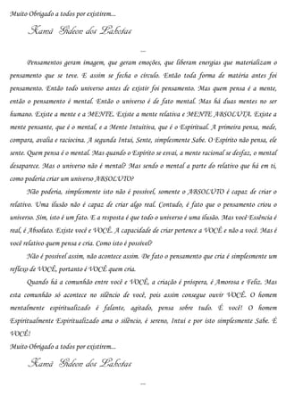 Muito Obrigado a todos por existirem...

       Xamã Gideon dos Lakotas
                                                 ...
      Pensamentos geram imagem, que geram emoções, que liberam energias que materializam o
pensamento que se teve. E assim se fecha o círculo. Então toda forma de matéria antes foi
pensamento. Então todo universo antes de existir foi pensamento. Mas quem pensa é a mente,
então o pensamento é mental. Então o universo é de fato mental. Mas há duas mentes no ser
humano. Existe a mente e a MENTE. Existe a mente relativa e MENTE ABSOLUTA. Existe a
mente pensante, que é o mental, e a Mente Intuitiva, que é o Espiritual. A primeira pensa, mede,
compara, avalia e raciocina. A segunda Intui, Sente, simplesmente Sabe. O Espírito não pensa, ele
sente. Quem pensa é o mental. Mas quando o Espírito se esvai, a mente racional se desfaz, o mental
desaparece. Mas o universo não é mental? Mas sendo o mental a parte do relativo que há em ti,
como poderia criar um universo ABSOLUTO?
      Não poderia, simplesmente isto não é possível, somente o ABSOLUTO é capaz de criar o
relativo. Uma ilusão não é capaz de criar algo real. Contudo, é fato que o pensamento criou o
universo. Sim, isto é um fato. E a resposta é que todo o universo é uma ilusão. Mas você Essência é
real, é Absoluto. Existe você e VOCÊ. A capacidade de criar pertence a VOCÊ e não a você. Mas é
você relativo quem pensa e cria. Como isto é possível?
      Não é possível assim, não acontece assim. De fato o pensamento que cria é simplesmente um
reflexo de VOCÊ, portanto é VOCÊ quem cria.
      Quando há a comunhão entre você e VOCÊ, a criação é próspera, é Amorosa e Feliz. Mas
esta comunhão só acontece no silêncio de você, pois assim consegue ouvir VOCÊ. O homem
mentalmente espiritualizado é falante, agitado, pensa sobre tudo. É você! O homem
Espiritualmente Espiritualizado ama o silêncio, é sereno, Intui e por isto simplesmente Sabe. É
VOCÊ!
Muito Obrigado a todos por existirem...

       Xamã Gideon dos Lakotas
                                                 ...
 