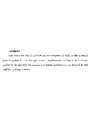 Orientação:
     Este livro é um livro de cabeceira que irá acompanhá-lo todos os dias. Contudo,
primeiro precisa ler este livro por inteiro, completamente, totalmente, para só após
aplicar os ensinamentos nele contidos que retiram rapidamente o ser humano de todo
sofrimento, doença e miséria.
 
