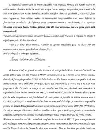 Se mantendo sempre com os braços cruzados e na preguiça, formará um hábito nocivo. O
hábito nocivo chama-se vício. Se mantendo sempre com as mangas arregaçadas para o serviço da
boa ação, formará um hábito benéfico. O hábito benéfico chama-se qualidade. Se sua vida fosse
uma empresa os bons hábitos seriam os funcionários comprometidos e os maus hábitos os
funcionários envolvidos. A diferença entre comprometimento e envolvimento é a seguinte:
Já comeu ovos com bacon? Então, galinha pode até estar envolvida, mas é o porco quem está
comprometido!
Funcionários apenas envolvidos são sempre pesados, sangue suga, retardam a empresa em atingir o
objetivo traçado. Melhor demiti-los!
      Você é o dono desta empresa. Demitir os apenas envolvidos para no lugar pôr um
comprometido, é apenas questão da escolha que fizer.
Muito Obrigado a todos por existirem...

      Xamã Gideon dos Lakotas
                                                ...
      O homem atual, na grande maioria, é carente da percepção da Mente Universal em todas as
coisas. Isto se deve por não perceber a Mente Universal dentro de si mesmo. Só se percebe DEUS
do lado de fora após perceber DEUS do lado de dentro. Um homem ao viver a experiência de um
íntimo contato com o DIVINO INTERNO passa por consequência, a viver a paz e ou a ser mais
propenso a ela. Portanto, se almeja a paz mundial em toda sua plenitude será necessária a
experiência de um íntimo contato com DEUS a nível mundial. Se cada ser humano fizer a parte
que lhe cabe simplesmente na possibilidade de suas forças, a façanha do íntimo contato com o
DIVINO INTERNO a nível mundial poderia ser uma realidade hoje. A consciência expandida
permite ao homem de boa vontade alcançar rapidamente a experiência com o DIVINO INTERNO.
Eu sei, os monges tibetanos e budistas também sabem, que a meditação permite a consciência
ampliada a este ponto se treinada interruptamente por pouco tempo, desde que da forma correta.
Mas em um mundo atual tão conturbado, confuso, inconsciente de DEUS, quanto tempo levaria
pela meditação para que alcançasse este estágio? Com os ensinamentos da Nova Era ensinados aqui
no Céu Nossa Senhora da Conceição, dois anos somente! Mas ao buscador que ainda insiste na
 