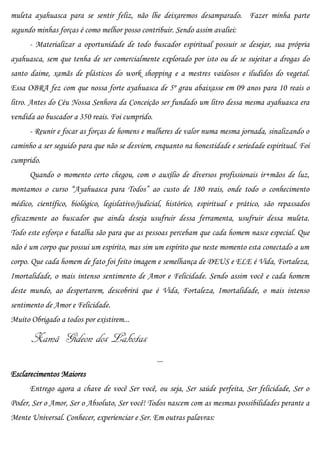 muleta ayahuasca para se sentir feliz, não lhe deixaremos desamparado. Fazer minha parte
segundo minhas forças é como melhor posso contribuir. Sendo assim avaliei:
      - Materializar a oportunidade de todo buscador espiritual possuir se desejar, sua própria
ayahuasca, sem que tenha de ser comercialmente explorado por isto ou de se sujeitar a drogas do
santo daime, xamãs de plásticos do work shopping e a mestres vaidosos e iludidos do vegetal.
Essa OBRA fez com que nossa forte ayahuasca de 5º grau abaixasse em 09 anos para 10 reais o
litro. Antes do Céu Nossa Senhora da Conceição ser fundado um litro dessa mesma ayahuasca era
vendida ao buscador a 350 reais. Foi cumprido.
      - Reunir e focar as forças de homens e mulheres de valor numa mesma jornada, sinalizando o
caminho a ser seguido para que não se desviem, enquanto na honestidade e seriedade espiritual. Foi
cumprido.
      Quando o momento certo chegou, com o auxílio de diversos profissionais ir+mãos de luz,
montamos o curso “Ayahuasca para Todos” ao custo de 180 reais, onde todo o conhecimento
médico, científico, biológico, legislativo/judicial, histórico, espiritual e prático, são repassados
eficazmente ao buscador que ainda deseja usufruir dessa ferramenta, usufruir dessa muleta.
Todo este esforço e batalha são para que as pessoas percebam que cada homem nasce especial. Que
não é um corpo que possui um espírito, mas sim um espírito que neste momento esta conectado a um
corpo. Que cada homem de fato foi feito imagem e semelhança de DEUS e ELE é Vida, Fortaleza,
Imortalidade, o mais intenso sentimento de Amor e Felicidade. Sendo assim você e cada homem
deste mundo, ao despertarem, descobrirá que é Vida, Fortaleza, Imortalidade, o mais intenso
sentimento de Amor e Felicidade.
Muito Obrigado a todos por existirem...

      Xamã Gideon dos Lakotas
                                                 ...
Esclarecimentos Maiores
      Entrego agora a chave de você Ser você, ou seja, Ser saúde perfeita, Ser felicidade, Ser o
Poder, Ser o Amor, Ser o Absoluto, Ser você! Todos nascem com as mesmas possibilidades perante a
Mente Universal. Conhecer, experienciar e Ser. Em outras palavras:
 