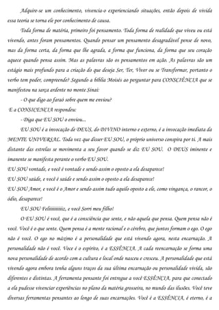 Adquire-se um conhecimento, vivencia-o experienciando situações, então depois de vivida
essa teoria se torna ele por conhecimento de causa.
      Toda forma de matéria, primeiro foi pensamento. Toda forma de realidade que viveu ou está
vivendo, antes foram pensamentos. Quando pensar um pensamento desagradável pense de novo,
mas da forma certa, da forma que lhe agrada, a forma que funciona, da forma que seu coração
aquece quando pensa assim. Mas as palavras são os pensamentos em ação. As palavras são um
estágio mais profundo para a criação do que deseja Ser, Ter, Viver ou se Transformar, portanto o
verbo tem poder, compreende? Segundo a bíblia Moisés ao perguntar para CONSCIÊNCIA que se
manifestou na sarça ardente no monte Sinai:
      - O que digo ao faraó sobre quem me enviou?
E a CONSICENCIA respondeu:
      - Diga que EU SOU o enviou...
      EU SOU é a invocação de DEUS, do DIVINO interno e externo, é a invocação imediata da
MENTE UNIVERSAL. Toda vez que disser EU SOU, o próprio universo conspira por ti. A mais
distante das estrelas se movimenta a seu favor quando se diz EU SOU. O DEUS iminente e
imanente se manifesta perante o verbo EU SOU.
EU SOU vontade, e você é vontade e sendo assim o oposto a ela desaparece!
EU SOU saúde, e você é saúde e sendo assim o oposto a ela desaparece!
EU SOU Amor, e você é o Amor e sendo assim tudo aquilo oposto a ele, como vingança, o rancor, o
ódio, desaparece!
      EU SOU Feliiiiiiiiiiz, e você Sorri meu filho!
      O EU SOU é você, que é a consciência que sente, e não aquela que pensa. Quem pensa não é
você. Você é o que sente. Quem pensa é a mente racional e o cérebro, que juntos formam o ego. O ego
não é você. O ego no máximo é a personalidade que está vivendo agora, nesta encarnação. A
personalidade não é você. Voce é o espírito, é a ESSÊNCIA. A cada reencarnação se forma uma
nova personalidade de acordo com a cultura e local onde nasceu e cresceu. A personalidade que está
vivendo agora embora tenha alguns traços da sua última encarnação ou personalidade vivida, são
diferentes e distintas. A ferramenta pensante foi entregue a você ESSÊNCIA, para que conectado
a ela pudesse vivenciar experiências no plano da matéria grosseira, no mundo das ilusões. Você teve
diversas ferramentas pensantes ao longo de suas encarnações. Você é a ESSÊNCIA, é eterno, é a
 