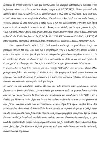 formação do próprio universo e tudo que nele há como luz, energias, ectoplasmas e matérias. Você
influencia todas essas coisas como bem desejar, porque você é ESSÊNCIA. Mesmo que ainda não
relembre disto, você é a ESSÊNCIA. E relembrar quem é, onde está, de onde vem e para onde vai,
através deste livro estou auxiliando. Conhecer, Experienciar e Ser. Você tem um conhecimento, o
vivencia através de uma experiência e então passa a Ser esse conhecimento. Portanto, não basta
estar na teoria se deseja Ser o conhecimento. Antes precisa vivê-lo, precisa agir, precisa da ação.
Você é AMOR. Mas o Amor, Ama. Quem Ama Age. Quem Ama Trabalha. Amor é Ação. Amor sem
ação é ilusão. Então Ser Amor é Ser Ação! Ao dizer EU SOU invocou o DIVINO, o AMOR. O
passo seguinte é vivenciá-lo através da Ação. Pensamentos... Palavras... Ação... para poder SER!
      Ficar repetindo o dia todo EU SOU abençoado e nada agir em prol do que deseja, um
papagaio também faz isso! Mas você não é um papagaio, você é a ESSÊNCIA, precisa de foco e
ação! Ficar apenas na repetição de que é um ser abençoado esperando que simplesmente caia do céu
as bênçãos que almeja, vai descobrir que sem a testificação da Ação do céu vai cair é galho de
árvore, granizo, relâmpagos.DEUS é ação, a ESSÊNCIA é ação, portanto você é dinamismo!
Pratique todos os dias, três vezes ao dia, a invocação “EU SOU” que apresento abaixo. Mas
pratique sem falhar, não esmoreça. O hábito é tudo. Um preguiçoso é aquele que se habituou na
preguiça. Ora, mude de hábito! A persistência é o único preço que nos é cobrado, por assim dizer.
Persista nas invocações e conseguirá tudo que desejar.
Se buscar por mais orientação, auxílio, até para que tudo aconteça mais rapidamente, procure
frequentar as Sessões Mediúnicas Ascencionadas que acontecem todas as quartas feiras e sábados
aqui no Céu Nossa Senhora da Conceição que rapidamente vai manifestar o EU SOU e Ser o
Divino que já nasceu sendo. Aqui nas invocações a chama violeta da transmutação é presente de
uma forma incomum ainda para as consciências atuais. Aqui terá apoio, auxílio direto dos
ascencionados, diretamente da fraternidade branca, que são os responsáveis por esta OBRA neste
mundo. Esta fazenda é uma ferramenta cósmica. Sua posição geográfica, uma grossa laje de cristal
de quartzo abaixo de toda ela, o alinhamento perfeito com uma determinada constelação, o exato
local da construção do templo e a exata geometria com que foi construído. Mas voltando a Ação,
quem Ama, Age! São Francisco de Assis praticava todo esse conhecimento que venho ensinando,
inclusive deixou registrado:
 