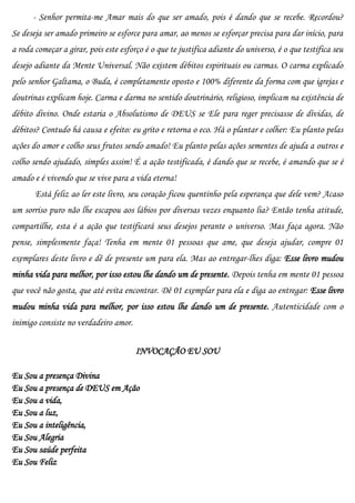 - Senhor permita-me Amar mais do que ser amado, pois é dando que se recebe. Recordou?
Se deseja ser amado primeiro se esforce para amar, ao menos se esforçar precisa para dar início, para
a roda começar a girar, pois este esforço é o que te justifica adiante do universo, é o que testifica seu
desejo adiante da Mente Universal. Não existem débitos espirituais ou carmas. O carma explicado
pelo senhor Galtama, o Buda, é completamente oposto e 100% diferente da forma com que igrejas e
doutrinas explicam hoje. Carma e darma no sentido doutrinário, religioso, implicam na existência de
débito divino. Onde estaria o Absolutismo de DEUS se Ele para reger precisasse de dívidas, de
débitos? Contudo há causa e efeito: eu grito e retorna o eco. Há o plantar e colher: Eu planto pelas
ações do amor e colho seus frutos sendo amado! Eu planto pelas ações sementes de ajuda a outros e
colho sendo ajudado, simples assim! É a ação testificada, é dando que se recebe, é amando que se é
amado e é vivendo que se vive para a vida eterna!
       Está feliz ao ler este livro, seu coração ficou quentinho pela esperança que dele vem? Acaso
um sorriso puro não lhe escapou aos lábios por diversas vezes enquanto lia? Então tenha atitude,
compartilhe, esta é a ação que testificará seus desejos perante o universo. Mas faça agora. Não
pense, simplesmente faça! Tenha em mente 01 pessoas que ame, que deseja ajudar, compre 01
exemplares deste livro e dê de presente um para ela. Mas ao entregar-lhes diga: Esse livro mudou
minha vida para melhor, por isso estou lhe dando um de presente. Depois tenha em mente 01 pessoa
que você não gosta, que até evita encontrar. Dê 01 exemplar para ela e diga ao entregar: Esse livro
mudou minha vida para melhor, por isso estou lhe dando um de presente. Autenticidade com o
inimigo consiste no verdadeiro amor.

                                       INVOCAÇÃO EU SOU

Eu Sou a presença Divina
Eu Sou a presença de DEUS em Ação
Eu Sou a vida,
Eu Sou a luz,
Eu Sou a inteligência,
Eu Sou Alegria
Eu Sou saúde perfeita
Eu Sou Feliz
 