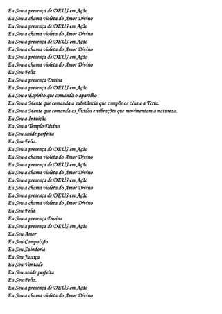 Eu Sou a presença de DEUS em Ação
Eu Sou a chama violeta do Amor Divino
Eu Sou a presença de DEUS em Ação
Eu Sou a chama violeta do Amor Divino
Eu Sou a presença de DEUS em Ação
Eu Sou a chama violeta do Amor Divino
Eu Sou a presença de DEUS em Ação
Eu Sou a chama violeta do Amor Divino
Eu Sou Feliz
Eu Sou a presença Divina
Eu Sou a presença de DEUS em Ação
Eu Sou o Espírito que comanda o aparelho
Eu Sou a Mente que comanda a substância que compõe os céus e a Terra.
Eu Sou a Mente que comanda os fluidos e vibrações que movimentam a natureza.
Eu Sou a Intuição
Eu Sou o Templo Divino
Eu Sou saúde perfeita
Eu Sou Feliz.
Eu Sou a presença de DEUS em Ação
Eu Sou a chama violeta do Amor Divino
Eu Sou a presença de DEUS em Ação
Eu Sou a chama violeta do Amor Divino
Eu Sou a presença de DEUS em Ação
Eu Sou a chama violeta do Amor Divino
Eu Sou a presença de DEUS em Ação
Eu Sou a chama violeta do Amor Divino
Eu Sou Feliz
Eu Sou a presença Divina
Eu Sou a presença de DEUS em Ação
Eu Sou Amor
Eu Sou Compaixão
Eu Sou Sabedoria
Eu Sou Justiça
Eu Sou Vontade
Eu Sou saúde perfeita
Eu Sou Feliz.
Eu Sou a presença de DEUS em Ação
Eu Sou a chama violeta do Amor Divino
 
