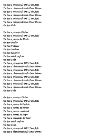 Eu Sou a presença de DEUS em Ação
Eu Sou a chama violeta do Amor Divino
Eu Sou a presença de DEUS em Ação
Eu Sou a chama violeta do Amor Divino
Eu Sou a presença de DEUS em Ação
Eu Sou a chama violeta do Amor Divino
Eu Sou Feliz

Eu Sou a presença Divina
Eu Sou a presença de DEUS em Ação
Eu Sou a pureza da Mente
Eu Sou Perdão
Eu Sou Virtudes
Eu Sou Médium
Eu Sou Sensitivo
Eu Sou saúde perfeita
Eu Sou Feliz
Eu Sou a presença de DEUS em Ação
Eu Sou a chama violeta do Amor Divino
Eu Sou a presença de DEUS em Ação
Eu Sou a chama violeta do Amor Divino
Eu Sou a presença de DEUS em Ação
Eu Sou a chama violeta do Amor Divino
Eu Sou a presença de DEUS em Ação
Eu Sou a chama violeta do Amor Divino
Eu Sou Feliz

Eu Sou a presença Divina
Eu Sou a presença de DEUS em Ação
Eu Sou a pureza de Espírito
Eu Sou a pureza da Mente
Eu Sou a pureza emocional
Eu Sou a pureza do corpo
Eu Sou a irradiação do Amor
Eu Sou saúde perfeita
Eu Sou Feliz.
Eu Sou a presença de DEUS em Ação
Eu Sou a chama violeta do Amor Divino
 