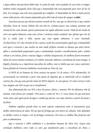 a água embora não precisasse beber mais. E acima de tudo, senti saudades de cear entre os amigos.
Embora tenha conseguido, ficou claro que a humanidade não está preparada para viver de luz de
fato. Eu consegui, mas não estou preparado por completo. A humanidade da Terra é muito jovem,
somos todos jovens, não estamos preparados para abrir mão do maior dos apegos: o sabor.
      Encontrei pessoas que diziam estarem vivendo de luz, mas que ao observá-las vi que comiam
chocolate, barra de cereais, bebiam chá com mel etc. Comiam pouco, mas comiam, portanto não
viviam de luz como diziam, apenas praticavam um regime alimentar severo. Nada há de errado em
viver um regime alimentar como estes vivem, é inclusive muito saudável, mas afirmar que vive de
luz se ainda come e bebe, mesmo que num regime alimentar, é estar mentindo.
Ao final desses 227 dias vivendo de luz e prana, recebi dos ascencionados aquilo que a humanidade
está apta a vivenciar e que resulta em uma saúde perfeita curando as doenças que antes havia;
aflora a sensitividade preparando-o para a mediunidade; retarda o envelhecimento; pele e cabelos
voltam a ser sedosos, fortes e macios; Rugas e celulites desaparecem; As mulheres ficam novamente
cheias de curvas; homens retomam a ser esbelto, músculos salientes e um dínamo de tanta energia. A
frigidez feminina ou a impotência masculina da velhice, nem se lembra que tais coisas existiram!.
Estou falando do Universo Simbiótico consorciado ao Viver de Luz.
      O DNA do ser humano da Terra consiste em apenas 3% de ativos e 97% adormecidos. Os
ascencionados me ensinaram a fazer uma poção de alquimia que se ministrada sob as condições
corretas faz com que uma parcela maior do DNA desperte. Se com apenas 3% ativo você já é tudo
isso, imagine com 10% no que vai se transformar?
      Sua alimentação fica em 70% a base de prana e fóton, e somente 30% de alimentos vêm da
matéria, como frutas por exemplo. Você passa a comer de 10 a 17 vezes menos do que precisava
comer antes, pois agora parte da água e comida que precisa, seu corpo sintetiza a partir do prana e
do fóton.
      Simbiose significa quando duas ou mais espécies cooperaram entre si mutuamente para
melhor sobrevivência de todas. Há um tipo de formiga que vive dentro de colmeias. Elas defendem
as abelhas contra as vespas e até de formigas carnívoras. Em troca as abelhas lhes fornecem mel
para se alimentarem.
      Que o universo é 100% simbiótico é a descoberta humana da Nova Era. Existe uma
correlação simbiótica entre todos os seres que amadurecem para a consciência do Amor, a
 